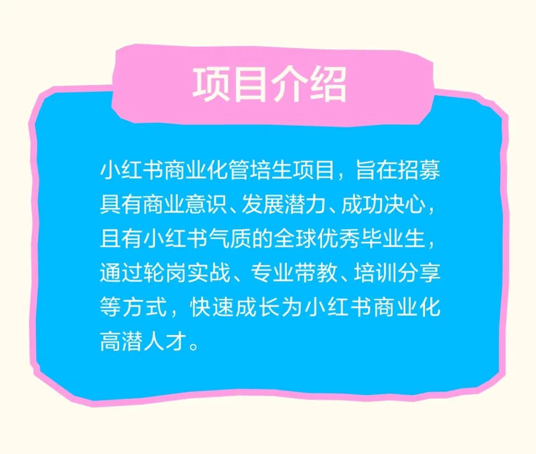 <p>项目介绍</p>
<p>小红书商业化管培生项目，旨在招募<br/>具有商业意识、发展潜力、成功决心，<br/>且有小红书气质的全球优秀毕业生，<br/>通过轮岗实战、专业带教、培训分享<br/>等方式，快速成长为小红书商业化<br/>高潜人才。</p>
