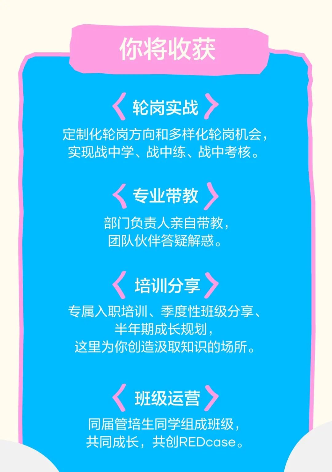 <p>你将收获</p>
<p>轮岗实战</p>
<p>定制化轮岗方向和多样化轮岗机会，<br/>实现战中学、战中练、战中考核。</p>
<p>专业带教</p>
<p>部门负责人亲自带教，<br/>团队伙伴答疑解惑。</p>
<p>培训分享</p>
<p>专属入职培训、季度性班级分享、</p>
<p>半年期成长规划，</p>
<p>这里为你创造汲取知识的场所。</p>
<p>班级运营</p>
<p>同届管培生同学组成班级，<br/>共同成长，共创REDcase。</p>
