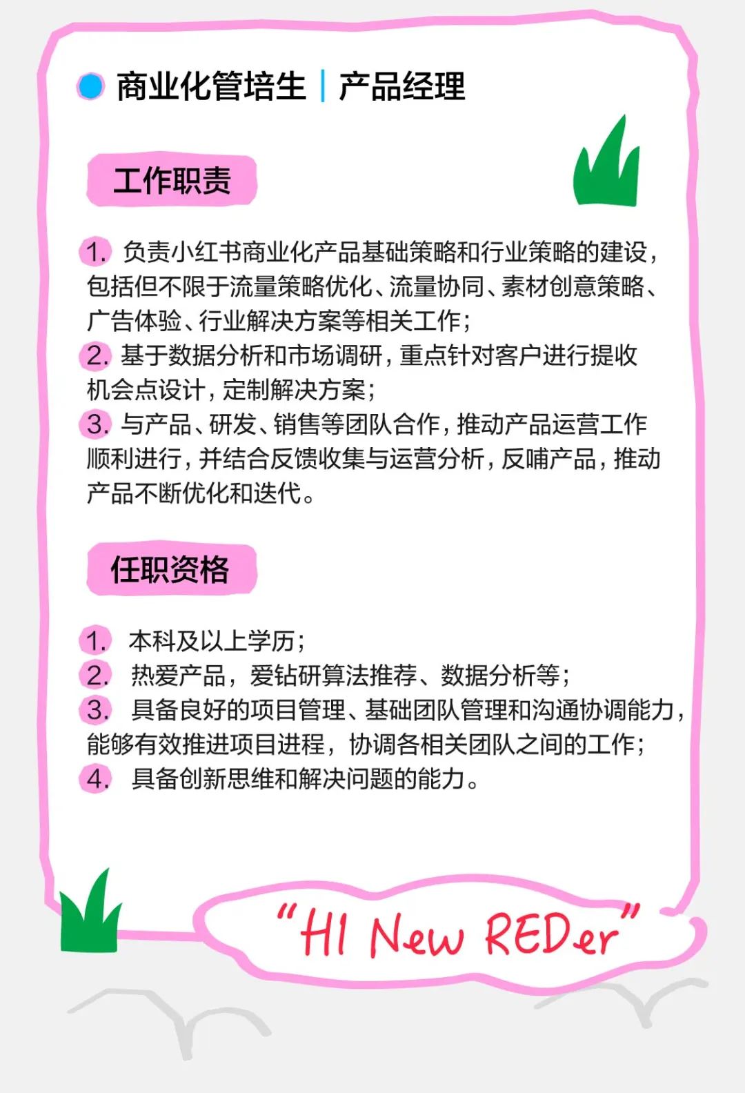 <p>商业化管培生|产品经理</p>
<p>工作职责</p>
<p>1.负责小红书商业化产品基础策略和行业策略的建设，<br/>包括但不限于流量策略优化、流量协同、素材创意策略、<br/>广告体验、行业解决方案等相关工作;</p>
<p>2.基于数据分析和市场调研，重点针对客户进行提收<br/>机会点设计，定制解决方案;</p>
<p>3.与产品、研发、销售等团队合作,推动产品运营工作<br/>顺利进行，并结合反馈收集与运营分析，反哺产品，推动<br/>产品不断优化和迭代。</p>
<p>任职资格</p>
<p>1.本科及以上学历;</p>
<p>2.热爱产品，爱钻研算法推荐、数据分析等;</p>
<p>3.具备良好的项目管理、基础团队管理和沟通协调能力，<br/>能够有效推进项目进程，协调各相关团队之间的工作;<br/>具备创新思维和解决问题的能力。</p>
<p>"H1 New REDer</p>
