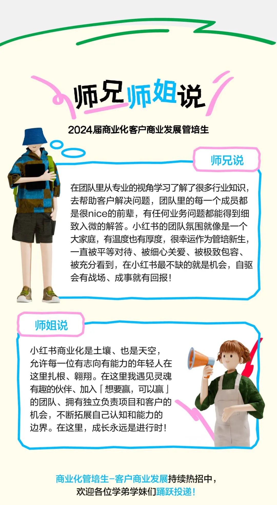 <p>师兄师姐说</p>
<p>2024届商业化客户商业发展管培生</p>
<p>师兄说</p>
<p>在团队里从专业的视角学习了解了很多行业知识,</p>
<p>去帮助客户解决问题,团队里的每一个成员都</p>
<p>是很nice的前辈,有任何业务问题都能得到细</p>
<p>致入微的解答。小红书的团队氛围就像是一-个</p>
<p>大家庭,有温度也有厚度,很幸运作为管培新生,</p>
<p>一直被平等对待、被细心关爱、被极致包容、</p>
<p>被充分看到,在小红书最不缺的就是机会,自驱</p>
<p>会有战场、成事就有回报!</p>
<p>师姐说</p>
<p>小红书商业化是土壤、也是天空,</p>
<p>允许每一位有志向有能力的年轻人在</p>
<p>这里扎根、翱翔。在这里我遇见灵魂</p>
<p>有趣的伙伴、加入「想要赢,可以赢」</p>
<p>的团队、拥有独立负责项目和客户的</p>
<p>机会,不断拓展自己认知和能力的</p>
<p>边界。在这里,成长永远是进行时</p>
<p>商业化管培生-客户商业发展持续热招中,</p>
<p>欢迎各位学弟学妹们踊跃投递!</p>
