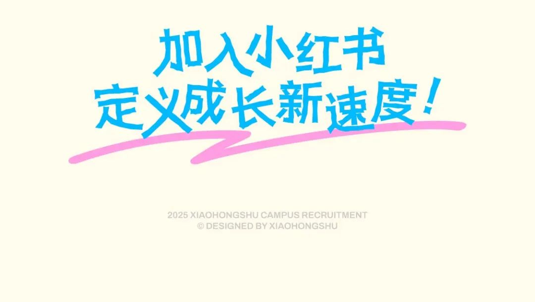 <p>加入小红书<br/>定义成长新速度!<br/>2025 XIAOHONGSHU CAMPUS RECRUITMENT</p>
<p>O DESIGNED BY XIAOHONGSHU</p>
