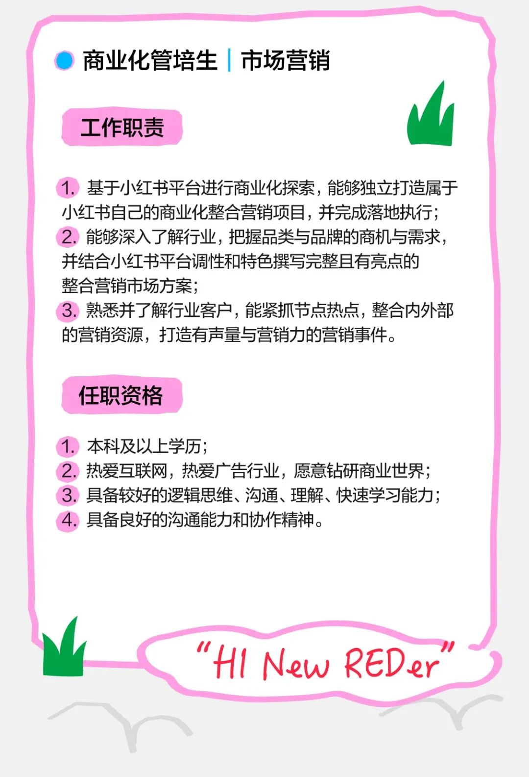 <p>商业化管培生|市场营销</p>
<p>工作职责</p>
<p>1.基于小红书平台进行商业化探索，能够独立打造属于<br/>小红书自己的商业化整合营销项目，并完成落地执行;<br/>2.能够深入了解行业，把握品类与品牌的商机与需求，<br/>并结合小红书平台调性和特色撰写完整且有亮点的<br/>整合营销市场方案;</p>
<p>3.熟悉并了解行业客户，能紧抓节点热点，整合内外部<br/>的营销资源，打造有声量与营销力的营销事件。</p>
<p>任职资格</p>
<p>1.本科及以上学历;</p>
<p>2.热爱互联网，热爱广告行业，愿意钻研商业世界;<br/>3.具备较好的逻辑思维、沟通、理解、快速学习能力;<br/>具备良好的沟通能力和协作精神。</p>
<p>"H1 New REDer</p>
