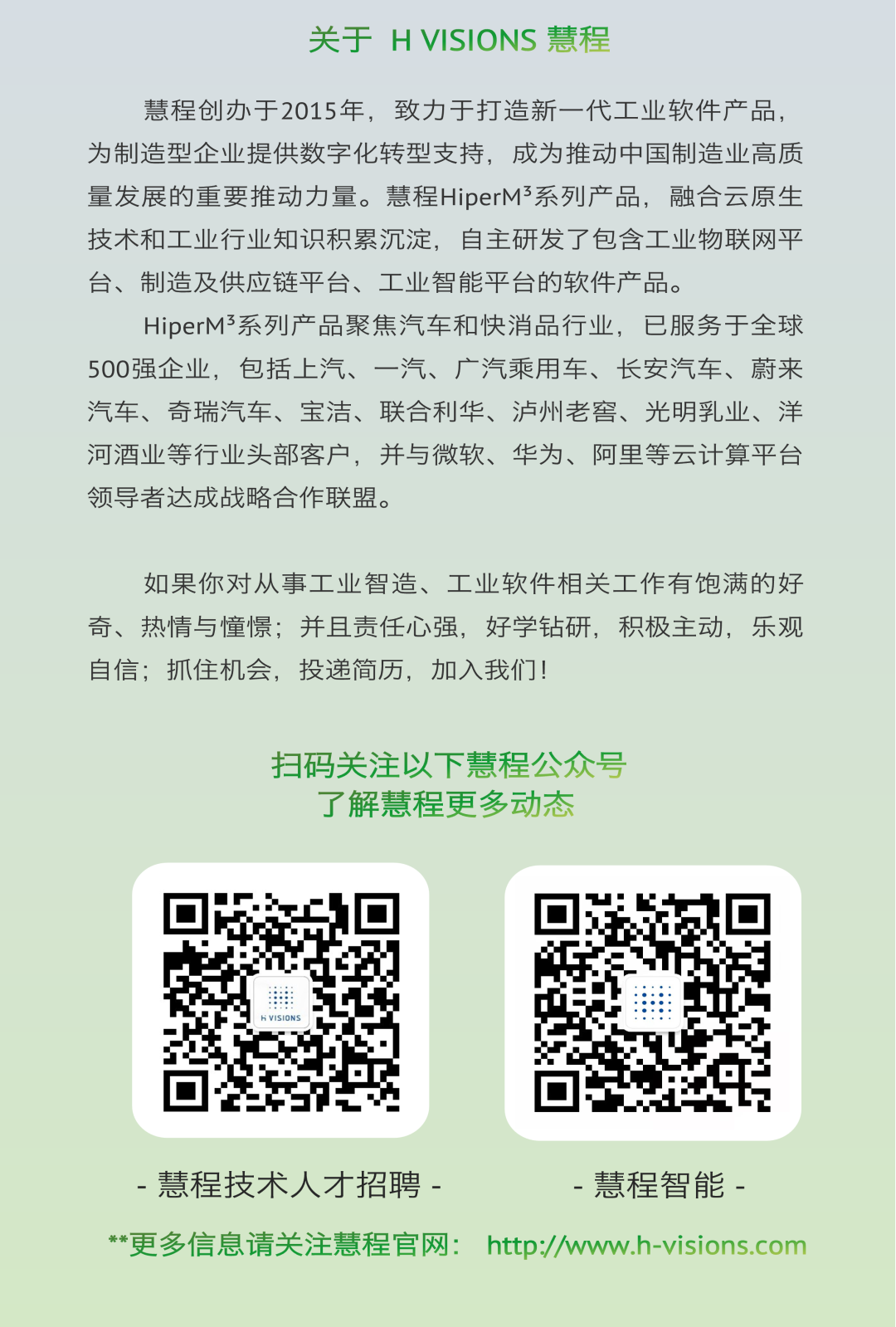 <p>关于HVISIONS慧程</p>
<p>慧程创办于2015年，致力于打造新一代工业软件产品，<br/>为制造型企业提供数字化转型支持，成为推动中国制造业高质<br/>量发展的重要推动力量。慧程HiperM3系列产品，融合云原生<br/>技术和工业行业知识积累沉淀，自主研发了包含工业物联网平<br/>台、制造及供应链平台、工业智能平台的软件产品。</p>
<p>HiperM系列产品聚焦汽车和快消品行业，已服务于全球<br/>500强企业，包括上汽、一汽、广汽乘用车、长安汽车、蔚来<br/>汽车、奇瑞汽车、宝洁、联合利华、泸州老窖、光明乳业、洋<br/>河酒业等行业头部客户，并与微软、华为、阿里等云计算平台<br/>领导者达成战略合作联盟。</p>
<p>如果你对从事工业智造、工业软件相关工作有饱满的好<br/>奇、热情与憧憬;并且责任心强，好学钻研，积极主动，乐观<br/>自信;抓住机会，投递简历，加入我们!</p>
<p>扫码关注以下慧程公众号</p>
<p>了解慧程更多动态</p>
<p>-慧程技术人才招聘-</p>
<p>-慧程智能-</p>
<p>**更多信息请关注慧程官网:http://www.h-visions.com</p>
