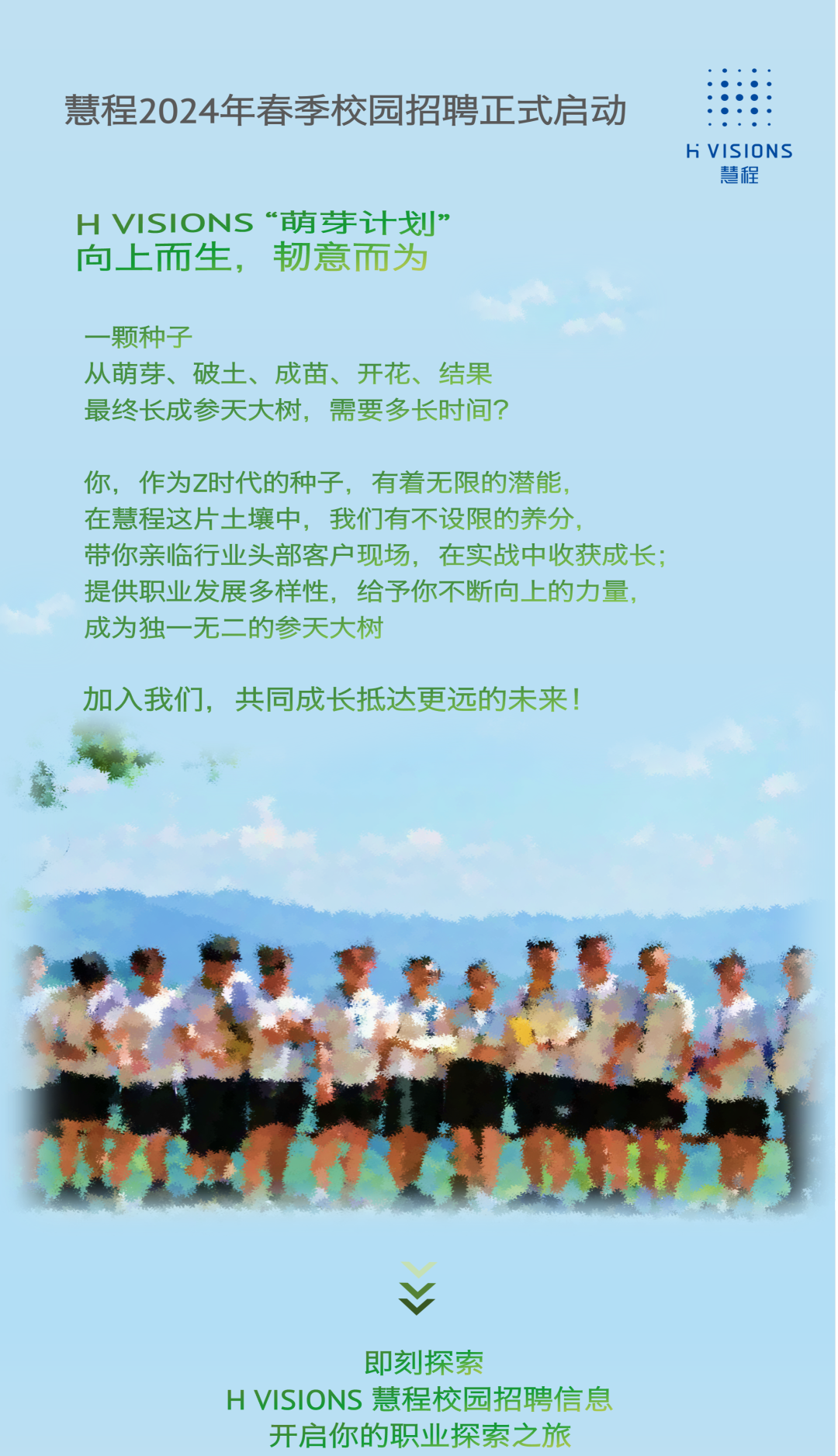 <p>慧程2024年春季校园招聘正式启动</p>
<p>h VISIONS</p>
<p>慧程</p>
<p>H VISIONS“萌芽计划”</p>
<p>向上而生,韧意而为</p>
<p>一颗种子</p>
<p>从萌芽、破土、成苗、开花、结果</p>
<p>最终长成参天大树,需要多长时间?</p>
<p>你,作为Z时代的种子,有着无限的潜能</p>
<p>在慧程这片土壤中,我们有不设限的养分,</p>
<p>带你亲临行业头部客户现场,在实战中收获成长;</p>
<p>提供职业发展多样性,给予你不断向上的力量,</p>
<p>成为独一无二的参天大树</p>
<p>加入我们,共同成长抵达更远的未来!</p>
<p>V</p>
<p>即刻探索</p>
<p>H VISIONS慧程校园招聘信息</p>
<p>开启你的职业探索之旅</p>
