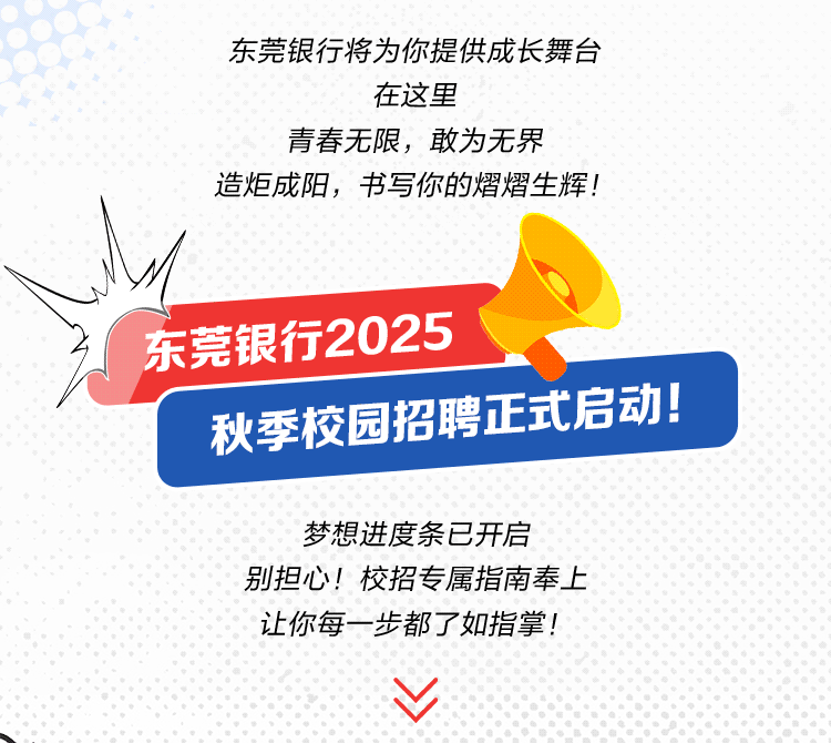 <p>东莞银行将为你提供成长舞台</p>
<p>在这里</p>
<p>青春无限，敢为无界</p>
<p>造炬成阳，书写你的熠熠生辉!</p>
<p>东莞银行2025</p>
<p>秋季校园招聘正式启动!</p>
<p>梦想进度条已开启</p>
<p>别担心!校招专属指南奉上<br/>让你每一步都了如指掌!</p>
<p> </p>
