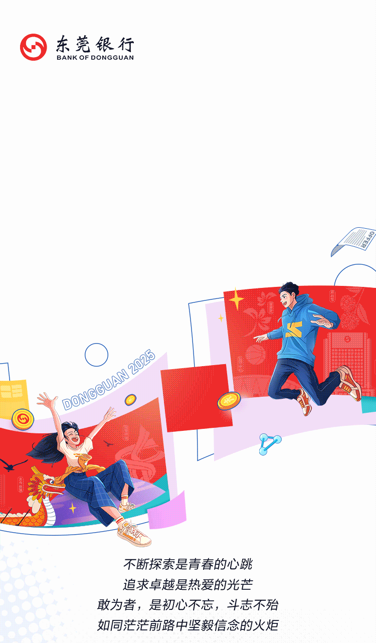 <p>东莞银行<br/>BANK OF DONGGUAN</p>
<p>OFFEF</p>
<p>D0NGGUAN 2025</p>
<p>不断探索是青春的心跳<br/>追求卓越是热爱的光芒<br/>敢为者，是初心不忘，斗志不殆<br/>如同茫茫前路中坚毅信念的火炬</p>
