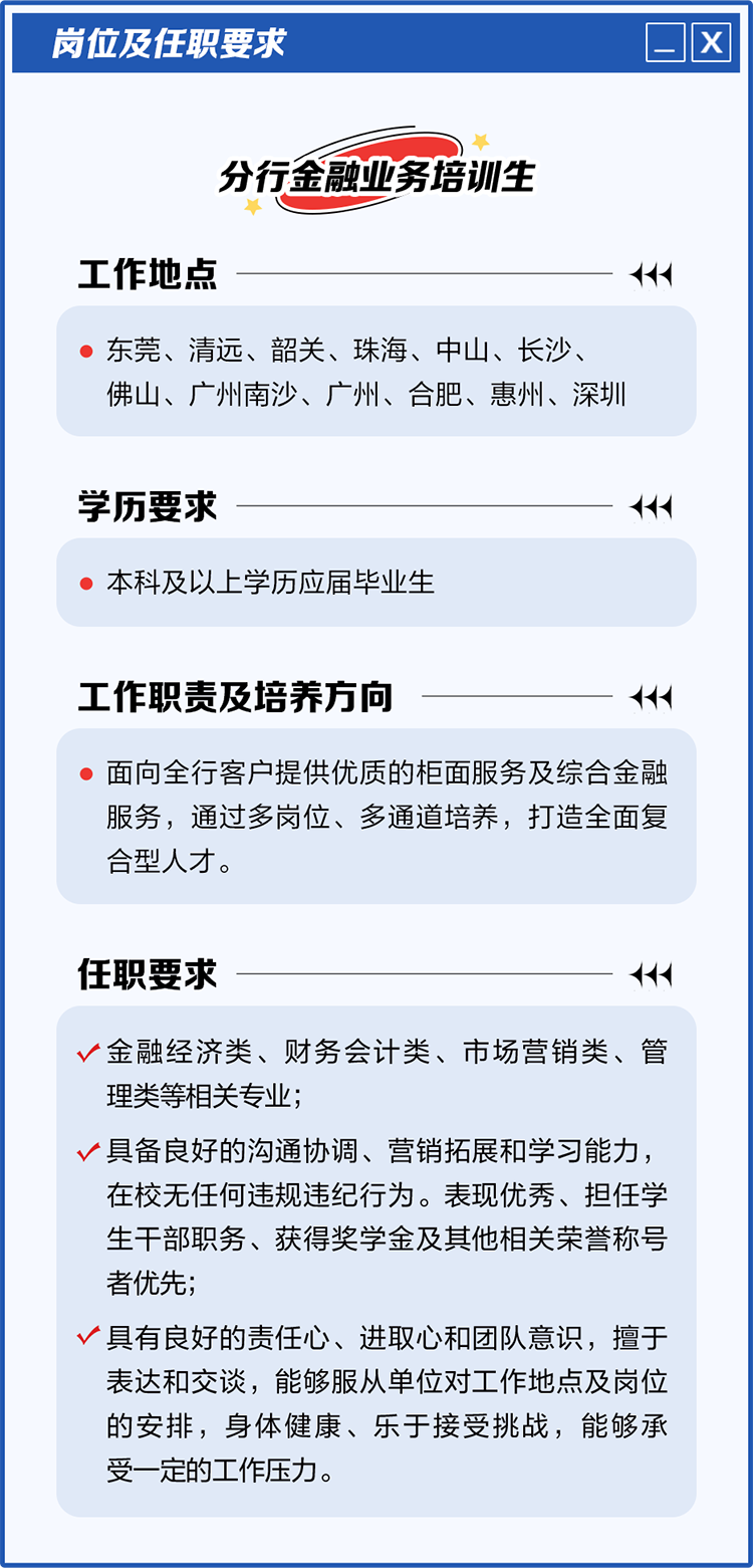 
<table>
<tr><td>岗位及任职要求 ☐[ x</td>
</tr>
<tr><td>)分行金融业务培训生工作地点</td>
</tr>
<tr><td> 东莞、清远、韶关、珠海、中山、长沙、佛山、广州南沙、广州、合肥、惠州、深圳</td>
</tr>
<tr><td>学历要求</td>
</tr>
<tr><td> 本科及以上学历应届毕业生</td>
</tr>
<tr><td>工作职责及培养方向 < 面向全行客户提供优质的柜面服务及综合金融服务,通过多岗位、多通道培养,打造全面复合型人才。任职要求</td>
</tr>
<tr><td>v金融经济类、财务会计类、市场营销类、管理类等相关专业;v具备良好的沟通协调、营销拓展和学习能力,在校无任何违规违纪行为。表现优秀、担任学生干部职务、获得奖学金及其他相关荣誉称号者优先;v具有良好的责任心、进取心和团队意识,擅于表达和交谈,能够服从单位对工作地点及岗位的安排,身体健康、乐于接受挑战,能够承受一定的工作压力。</td>
</tr>
</table>
