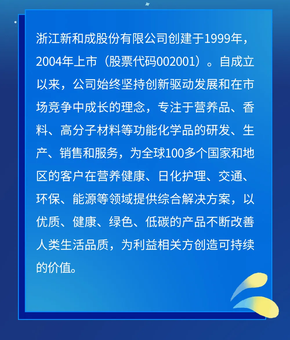 <p>浙江新和成股份有限公司创建于1999年,<br/>2004年上市(股票代码002001)。自成立<br/>以来,公司始终坚持创新驱动发展和在市<br/>场竞争中成长的理念,专注于营养品、香<br/>料、高分子材料等功能化学品的研发、生<br/>产、销售和服务,为全球100多个国家和地<br/>区的客户在营养健康、日化护理、交通、<br/>环保、<br/>能源等领域提供综合解决方案,以<br/>优质、<br/>健康、绿色、低碳的产品不断改善<br/>人类生活品质,为利益相关方创造可持续<br/>的价值。</p>