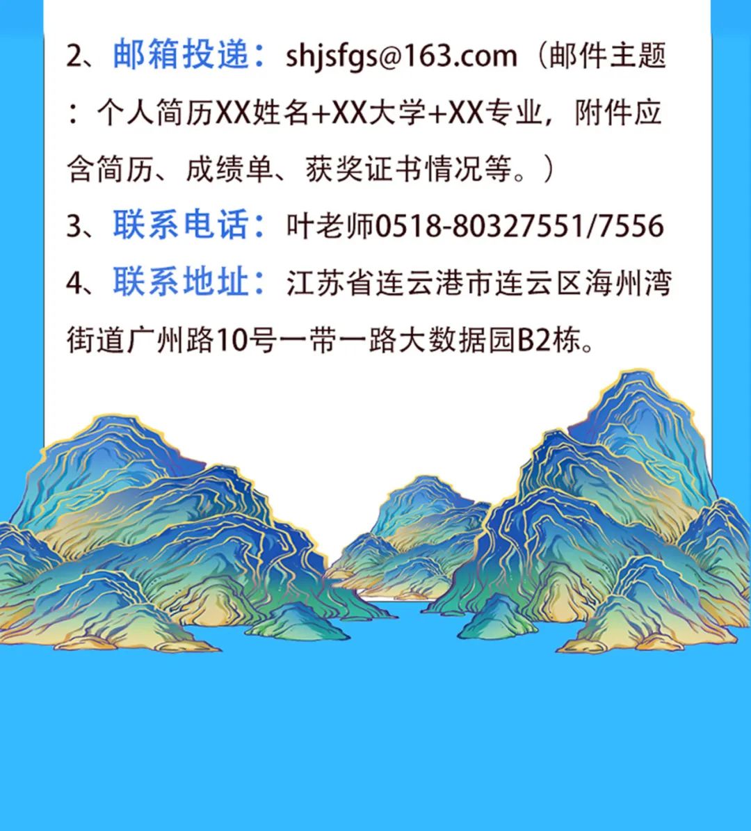 <p>2、 邮箱投递: shjsfgs@163.com (邮件主题</p>
<p>: .个人简历XX姓名+XX大学+XX专业,附件应</p>
<p>含简历、成绩单、获奖证书情况等。)</p>
<p>3、联系电话:叶老师0518-80327551/7556</p>
<p>4、联系地址:江苏省连云港市连云区海州湾</p>
<p>街道广州路10号一带一路大数据园B2栋。</p>
