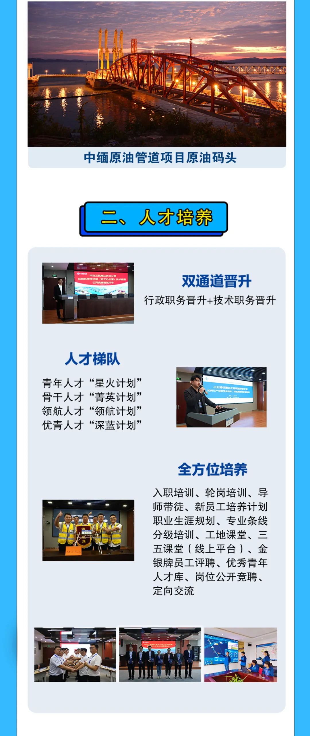 <p>中缅原油管道项目原油码头</p>
<p>二、人才培养</p>
<p>(总工办</p>
<p>双通道晋升</p>
<p>行政职务晋升+技术职务晋升</p>
<p>人才梯队<br/>青年人才“星火计划”<br/>骨干人才“菁英计划”<br/>领航人才“领航计划”<br/>优青人才“深蓝计划”</p>
<p>全方位培养<br/>入职培训、轮岗培训、导<br/>师带徒、新员工培养计划<br/>职业生涯规划、专业条线<br/>分级培训、工地课堂、三<br/>五课堂(线上平台)、金<br/>银牌员工评聘、优秀青年<br/>人才库、岗位公开竞聘、<br/>定向交流</p>
