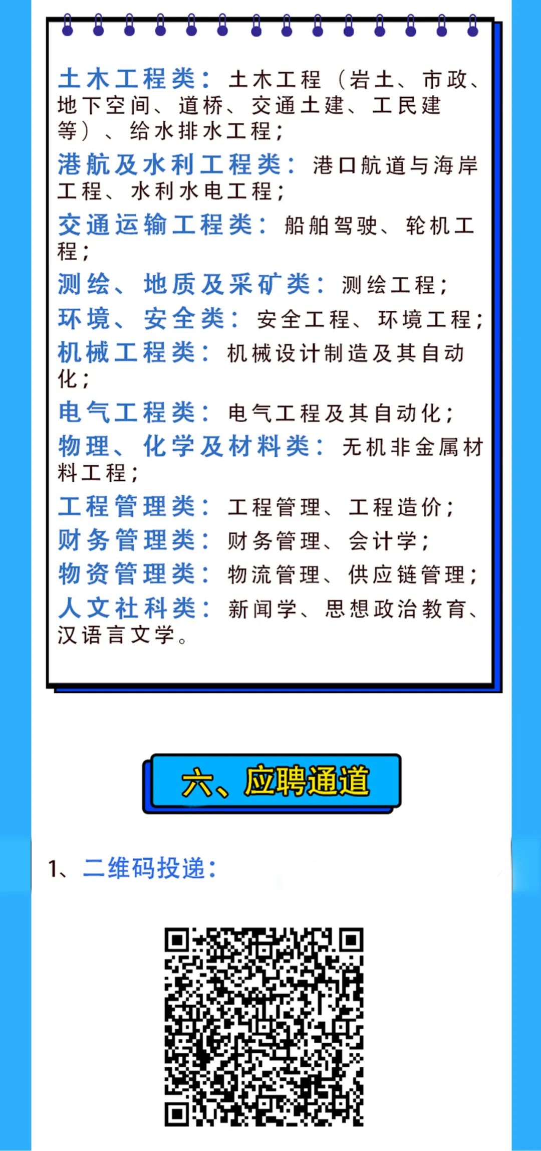 <p>土木工程类:土木工程(岩土、市政、<br/>地下空间、道桥、交通土建、工民建<br/>等)、给水排水工程;</p>
<p>港航及水利工程类:港口航道与海岸<br/>工程、水利水电工程;</p>
<p>交通运输工程类:船舶驾驶、轮机工<br/>程;</p>
<p>测绘、<br/>地质及采矿类:测绘工程;<br/>环境、安全类:安全工程、环境工程;<br/>机械工程类:机械设计制造及其自动<br/>化;</p>
<p>电气工程类:电气工程及其自动化;<br/>物理、化学及材料类:无机非金属材<br/>料工程;</p>
<p>工程管理类:工程管理、工程造价;<br/>财务管理类:财务管理、会计学;</p>
<p>物资管理类:物流管理、供应链管理;<br/>人文社科类:新闻学、思想政治教育、<br/>汉语言文学。</p>
<p>六、应聘通道</p>
<p>1、二维码投递:</p>

