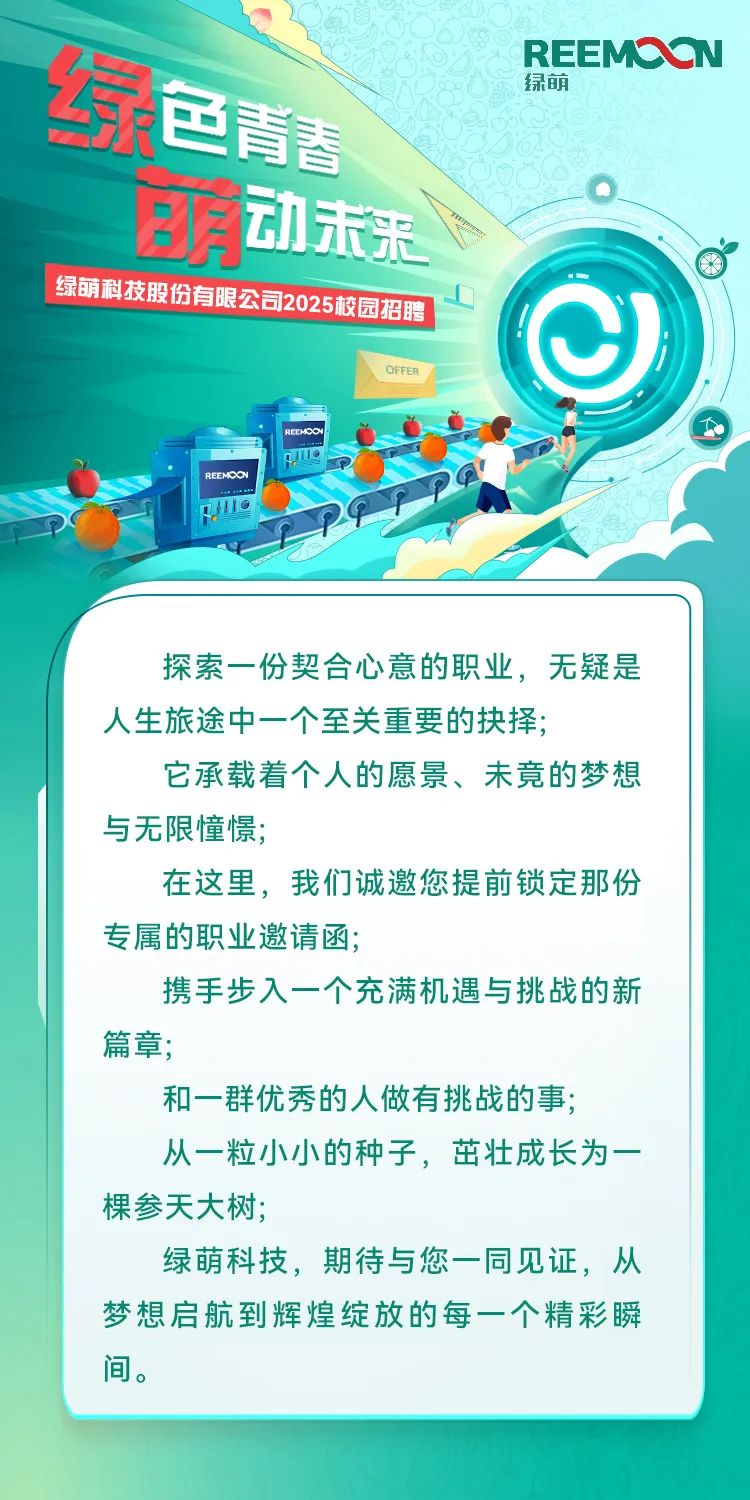 <p>REEMC V N</p>
<p>绿萌</p>
<p>红色药之</p>
<p>店动未未</p>
<p>绿销科技股份有限公司2025较园招路</p>
<p>)</p>
<p>OFFER</p>
<p>RCENPOU</p>
<p>REEMCON</p>
<p>111O</p>
<p>探索一份契合心意的职业,无疑是</p>
<p>人生旅途中一个至关重要的抉择;</p>
<p>它承载着个人的愿景、未竟的梦想</p>
<p>与无限憧憬;</p>
<p>在这里,我们诚邀您提前锁定那份</p>
<p>专属的职业邀请函;</p>
<p>携手步入一个充满机遇与挑战的新</p>
<p>篇章;</p>
<p>和一群优秀的人做有挑战的事;</p>
<p>从一粒小小的种子,茁壮成长为一</p>
<p>棵参天大树;</p>
<p>绿萌科技,期待与您一同见证,从</p>
<p>梦想启航到辉煌绽放的每一个精彩瞬</p>
<p>间。</p>
