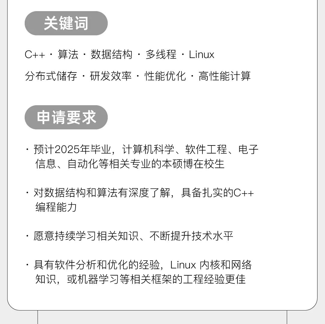 <p>关键词</p>
<p>C++.算法.数据结构.多线程.Linux</p>
<p>分布式储存.研发效率.性能优化.高性能计算</p>
<p>中请要求</p>
<p>预计2025年毕业，计算机科学、软件工程、电子<br/>信息、自动化等相关专业的本硕博在校生</p>
<p>.对数据结构和算法有深度了解，具备扎实的C++<br/>编程能力</p>
<p>愿意持续学习相关知识、不断提升技术水平</p>
<p>具有软件分析和优化的经验，Linux 内核和网络<br/>知识，或机器学习等相关框架的工程经验更佳</p>
