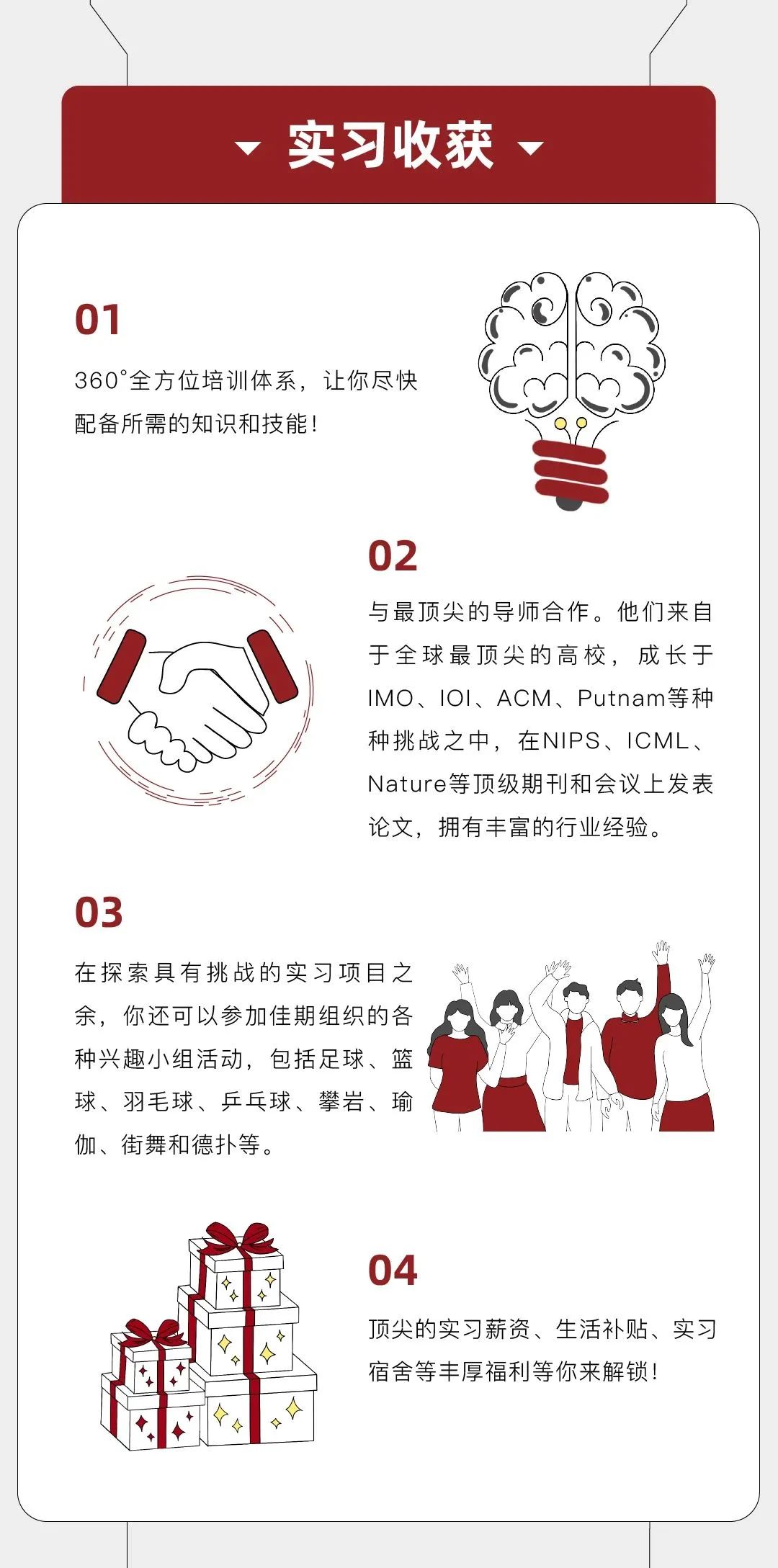 <p>实习收获</p>
<p>01</p>
<p>360&deg;全方位培训体系，让你尽快<br/>配备所需的知识和技能!</p>
<p>02</p>
<p>与最顶尖的导师合作。他们来自<br/>于全球最顶尖的高校，成长于<br/>IMO、1O1、ACM、Putnam等种<br/>种挑战之中，在NIPS、ICML、<br/>Nature等顶级期刊和会议上发表<br/>论文，拥有丰富的行业经验。</p>
<p>03</p>
<p>在探索具有挑战的实习项目之<br/>余，你还可以参加佳期组织的各<br/>种兴趣小组活动，包括足球、篮<br/>球、羽毛球、乒乓球、攀岩、瑜<br/>伽、街舞和德扑等</p>
<p> </p>
<p> </p>
<p>04</p>
<p>顶尖的实习薪资、生活补贴、实习<br/>宿舍等丰厚福利等你来解锁!</p>
