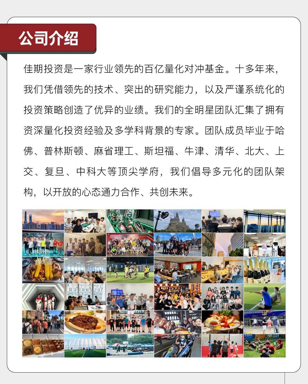 <p>公司介绍</p>
<p>佳期投资是一家行业领先的百亿量化对冲基金。十多年来,</p>
<p>我们凭借领先的技术、突出的研究能力,以及严谨系统化的</p>
<p>投资策略创造了优异的业绩。我们的全明星团队汇集了拥有</p>
<p>资深量化投资经验及多学科背景的专家。团队成员毕业于哈</p>
<p>佛、普林斯顿、麻省理工、斯坦福、牛津、清华、北大、上</p>
<p>交、复旦、中科大等顶尖学府,我们倡导多元化的团队架</p>
<p>构,以开放的心态通力合作、共创未来。</p>
<p>又牌</p>
<p>MA1</p>
<p>V</p>
