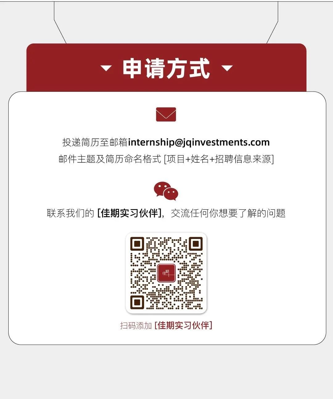 <p>申请方式</p>
<p>投递简历至邮箱internship@jqinvestments.com<br/>邮件主题及简历命名格式[项目+姓名+招聘信息来源]</p>
<p>联系我们的[佳期实习伙伴]，交流任何你想要了解的问题</p>
<p> </p>
<p>扫码添加[佳期实习伙伴</p>
