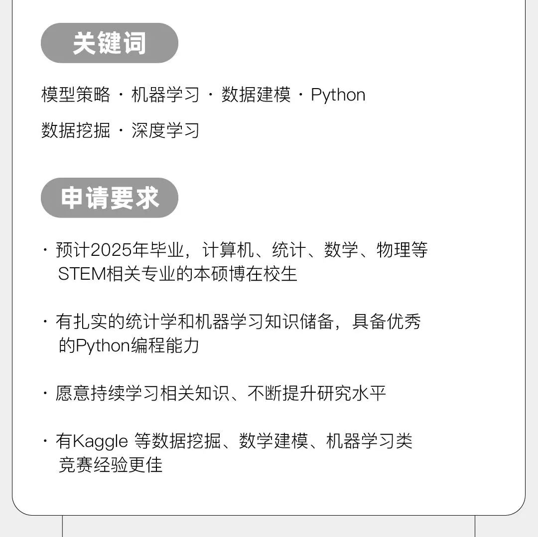 <p>关键词</p>
<p>模型策略.机器学习.数据建模.Python<br/>数据挖掘.深度学习</p>
<p>申请要求</p>
<p>预计2025年毕业，计算机、统计、数学、物理等<br/>STEM相关专业的本硕博在校生</p>
<p>有扎实的统计学和机器学习知识储备，具备优秀<br/>的Python编程能力</p>
<p>愿意持续学习相关知识、不断提升研究水平</p>
<p>有Kaggle等数据挖掘、数学建模、机器学习类<br/>竞赛经验更佳</p>
