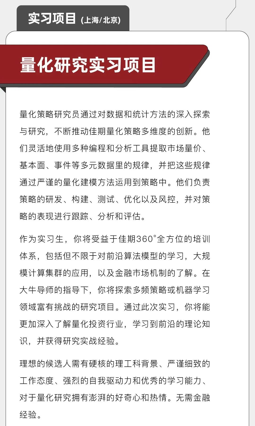 <p>实习项目(上海/北京)</p>
<p>量化研究实习项目</p>
<p>量化策略研究员通过对数据和统计方法的深入探索<br/>与研究，不断推动佳期量化策略多维度的创新。他<br/>们灵活地使用多种编程和分析工具提取市场量价、<br/>基本面、事件等多元数据里的规律，并把这些规律<br/>通过严谨的量化建模方法运用到策略中。他们负责<br/>策略的研发、构建、测试、优化以及风控，并对策<br/>略的表现进行跟踪、分析和评估。</p>
<p>作为实习生，你将受益于佳期360&deg;全方位的培训<br/>体系，包括但不限于对前沿算法模型的学习，大规<br/>模计算集群的应用，以及金融市场机制的了解。在<br/>大牛导师的指导下，你将探索多频策略或机器学习<br/>领域富有挑战的研究项目。通过此次实习，你将能<br/>更加深入了解量化投资行业，学习到前沿的理论知<br/>识，并获得研究实战经验。</p>
<p>理想的候选人需有硬核的理工科背景、严谨细致的<br/>工作态度、强烈的自我驱动力和优秀的学习能力、<br/>对于量化研究拥有澎湃的好奇心和热情。无需金融<br/>经验。</p>
