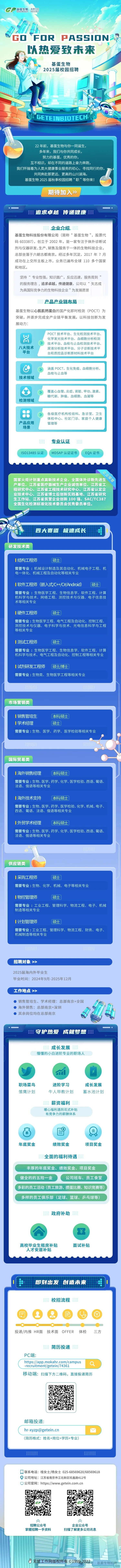 <p>GP基蛋生物要号</p>
<p>GOFOR PASSIONO</p>
<p>、以热爱致未来</p>
<p>基蛋生物</p>
<p>2025届校园招聘</p>
<p>un GETEINBIOTECHU</p>
<p>22年前,基蛋生物与你-同诞生,</p>
<p>多年来,我们与你共同成长,</p>
<p>努力的基蛋,优秀的你,</p>
<p>互不相识,却在不同的道路上奋力奔跑,</p>
<p>我们怀揣着为人类大健康事业服务的初心,寻找同行的你,</p>
<p>共同奔赴那更远、更高的山川湖海。</p>
<p>基蛋生物2025届秋季校园招聘&ldquo;职&rdquo;等你来!</p>
<p>期待加入》</p>
<p>追求卓越 传递健康</p>
<p>l:;:</p>
<p>☐联系电话:桂女土/杨女士025-68569620/68569618</p>
<p> 公司地址:江苏省南京市江北新区旺鑫路412号</p>
<p>☐公司官网: https://www.getein.com.cn</p>
<p>GP:</p>
<p>久久</p>
<p>招聘公众号企业公众号</p>
<p>掌握招聘一手资料扫描了解更多公司讯息</p>
<p>J无忧工作网版权所有01999-2022号</p>

<table>
<tr><td colspan="2">企业介绍基蛋生物科技股份有限公司(简称&ldquo;基蛋生物&rdquo;,股票代码603387), 创立于2002年,是一家专注于体外诊断试剂与仪器研发、生产、销售及服务于一体的生物科技企业,总部坐落于六朝古都南京。经过多年沉淀, 2017年7月成功在上交所主板.上市,业务已遍布全球110多个国家和地区。坚持&ldquo;专业性强,知识面广,反应迅速,服务周到的服务理念,追求卓越,传递健康,公司以&ldquo;矢志成为具国际竞争力的生物科技企业&rdquo;为发展愿景产品产业链布局基蛋生物以心肌肌钙蛋白的国产化即时检测(POCT)为突破,并逐步完成全产业链平衡发展。以科技创新为发展动力:POCT技术平台、生化检测技术平台、吕 化学发光技术平台、血细胞分析检测技术平台、血栓与止血检测技术平台、八大技术 尿液分析技术平台、分子诊断技术平平台 台和质控品诊断原材料技术平台C 涵盖POCT、生化免疫、血细胞分析、血栓与止血等技术领域覆盖心血管、炎症、肾脏、甲功、激素、糖代谢、肿瘤、血细胞、血凝等检测领域8 各级医疗机构检验科、急诊室、卫生体检中心、社区门诊、家庭个人健康产品应用 管理等场景专业认证IS013485认证 MDSAP认证证书 EQA证书国家火炬计划重点高新技术企业、全国体外诊断先进生产单位、江苏省医疗器械生产企业诚信单位、江苏省工程研究中心、江苏省工程技术研究中心、江苏省认定企业技术中心、江苏省博士后创新实践基地、江苏省研究生工作站、江苏省民营企业创新100强、SAC/TC387全国生化检测标准化技术委员会优秀委员单位。四大赛道极速成长 i研发技术类I结构工程师 硕士需要专业:机械设计制造及其自动化、机械电子工程、机电一体化、机械工程及自动化等相关专业I软件工程师(嵌入式/C++/C#/Android) (硕士)需要专业:生物医学工程、生物信息学、软件工程、计算机科学与技术、网络工程、测控技术与仪器、电子信息技术等相关专业I硬件工程师 (硕士)需要专业:生物医学工程、电气工程及自动化、控制工程、测控技术与仪器、电子科学与技术、光电信息科学与工程等相关专业I测试工程师 硕士需要专业:生物医学工程、生物信息学、软件工程、计算机科学与技术、电气工程及自动化、控制工程等相关专业I试剂研发工程师 (硕士博士需要专业:生物类、生物医学工程等相关专业33 333B市场营销类</td>
</tr>
<tr><td colspan="2">I销售管培生 本科硕士I学术经理 硕士需要专业:生物、医学、药学、医学检验等相关专业,1 2国际贸易类</td>
</tr>
<tr><td colspan="2">I海外销售经理 ( 本科/硕士需要专业:生物、医学、药学、化学、医学检验、西语、葡语、法语、俄语等相关专业I海外技术支持 本科硕士需要专业:生物、医学、药学、医学检验、化学、机械、电子、西语、葡语、法语、俄语等相关专业I外贸学术经理 ( 本科硕士需要专业:生物、医学、药学、化学、医学检验、西语、葡语、法语、俄语等相关专业3供应链类 II采购工程师 硕士需要专业:生物、化学、机械、电子等相关专业I物控管理师 硕士)需要专业:工业工程、管理科学、物流工程、电子、机械制造等相关专业I计划管理师 ( 硕士]需要专业:工业工程、管理科学、物流工程、财务、电子、机械制造等相关专业3888招聘对象>>2025届海内外毕业生毕业时间: 2024年9月-2025年12月工作地点>> 销售管培生、学术经理:总部南京+全国 海外销售:总部南京+深圳厦 其余岗位均在总部南京 CV.:守护热爱成就梦想m成长发展懵懂的小白进阶专业的职场人职场菜鸟 进阶学习 成长发展雏鹰计划 牛人带教计划 蓄水池计划薪资福利暖心福利遇到花式补贴有竞争力的薪酬体系(&yen; 目 (金)年底奖金 绩效奖金 项目奖金全面的福利待遇丰厚的年底奖金、绩效奖金、项目奖金健全的的五险一金 公司班车、员工食堂多彩的员工活动(员工旅游、掼蛋比赛、知识竞赛等)多样的员工俱乐部(足球、篮球、乒乓球等)政府补助&yen;高校毕业生租房补贴 面试补贴人才安居补贴自 即刻出发创造未来 目</td>
</tr>
<tr><td></td>
<td>校招流程  投递/内推HR面 技术面OFFER 体检 三方简历投递PC端:https://app.mokahr.com/campus-recruitment/getein/74361移动端:扫描下方二维码,直接投递简历邮箱投递:hr-xyzp@getein.cn M(简历格式:姓名+岗位+学历+专业)</td>
</tr>
</table>
