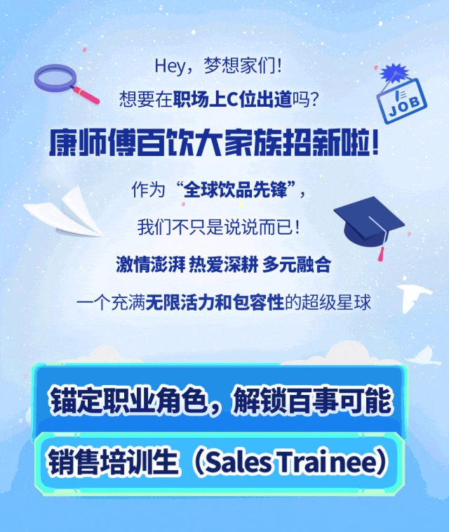 <p>Hey，梦想家们!</p>
<p>想要在职场上C位出道吗?</p>
<p>JOB</p>
<p>康师傅百饮大家族招新啦!</p>
<p>作为“全球饮品先锋”，</p>
<p>我们不只是说说而已!</p>
<p>激情澎湃热爱深耕多元融合</p>
<p>一个充满无限活力和包容性的超级星球</p>
<p>锚定职业角色，解锁百事可能<br/>销售培训生(SalesTrainee)</p>
