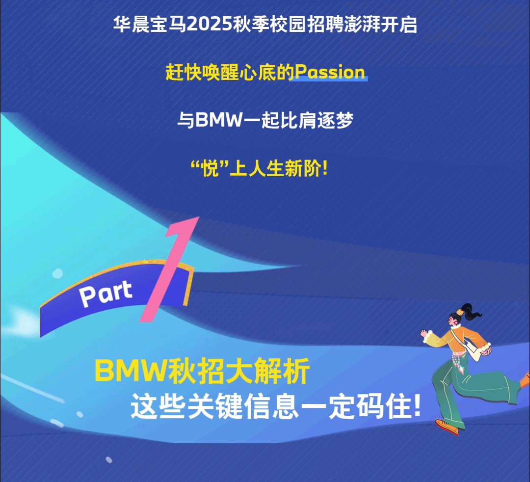 <p>华晨宝马2025秋季校园招聘澎湃开启</p>
<p>赶快唤醒心底的Passion<br/>与BMW一起比肩逐梦</p>
<p>&ldquo;悦&rdquo;上人生新阶!</p>
<p>Part</p>
<p>BMW秋招大解析</p>
<p>这些关键信息一定码住!</p>
