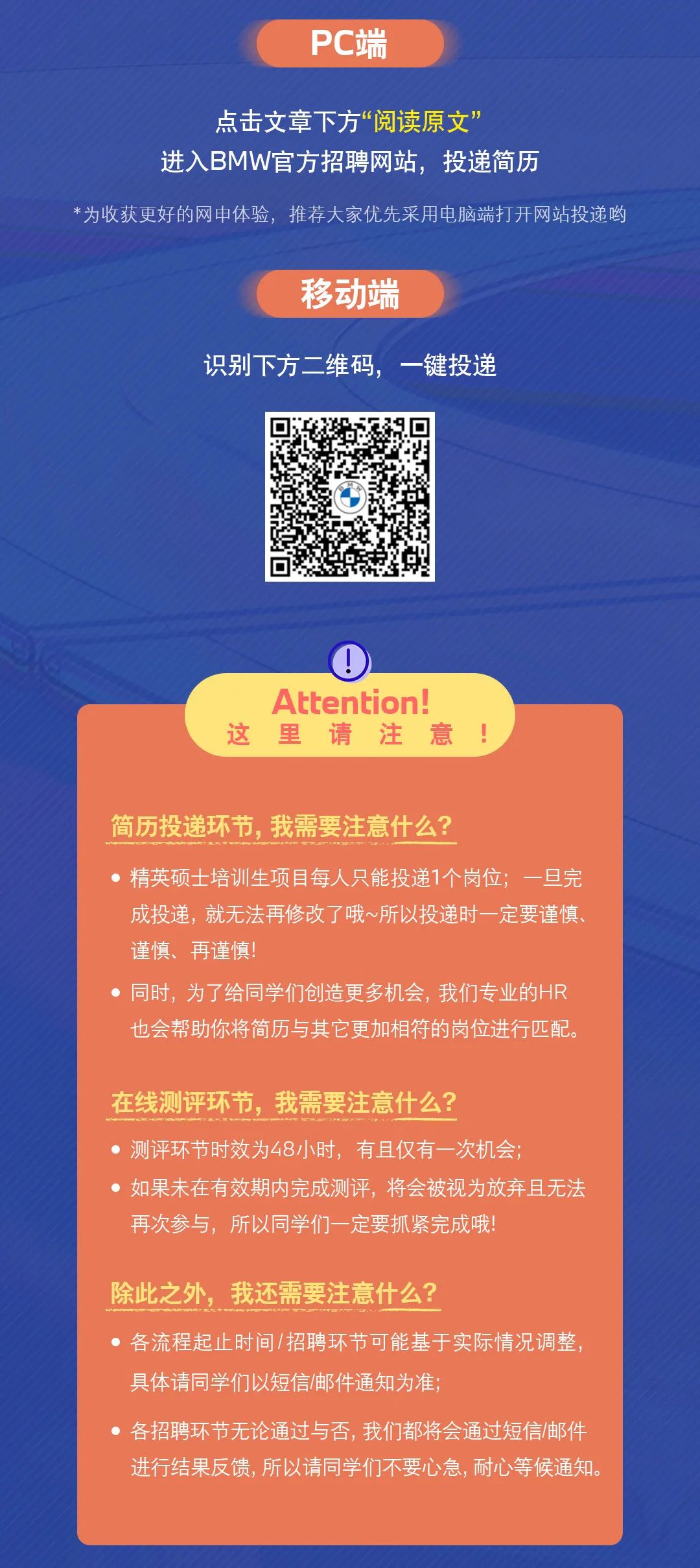 <p>PC端</p>
<p>点击文章下方&ldquo;阅读原文&rdquo;</p>
<p>进入BMW官方招聘网站，投递简历</p>
<p>*为收获更好的网申体验，推荐大家优先采用电脑端打开网站投递哟</p>
<p>移动端</p>
<p>识别下方二维码，一键投递</p>
<p>这</p>
<p>Attention!<br/>里 请注意</p>
<p>简历投递环节，我需要注意什么?</p>
<p>精英硕士培训生项目每人只能投递1个岗位;一旦完<br/>成投递，就无法再修改了哦~所以投递时一定要谨慎<br/>谨慎、再谨慎!</p>
<p>●同时，为了给同学们创造更多机会，我们专业的HR<br/>也会帮助你将简历与其它更加相符的岗位进行匹配。</p>
<p>在线测评环节，我需要注意什么?</p>
<p>●测评环节时效为48小时，有且仅有一次机会;</p>
<p>●如果未在有效期内完成测评，将会被视为放弃且无法<br/>再次参与，所以同学们一定要抓紧完成哦!</p>
<p>除此之外，我还需要注意什么?</p>
<p>●各流程起止时间/招聘环节可能基于实际情况调整，<br/>具体请同学们以短信邮件通知为准;</p>
<p>各招聘环节无论通过与否，我们都将会通过短信/邮件<br/>进行结果反馈,所以请同学们不要心急,耐心等候通知。</p>
