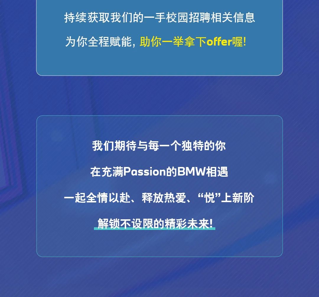 <p>持续获取我们的一手校园招聘相关信息<br/>为你全程赋能，助你一举拿下offer喔!</p>
<p>我们期待与每一个独特的你<br/>在充满Passion的BMW相遇</p>
<p>一起全情以赴、释放热爱、&ldquo;悦&rdquo;上新阶</p>
<p>解锁不设限的精彩未来!</p>
