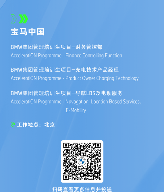 <p>》</p>
<p>宝马中国</p>
<p>BMW集团管理培训生项目-财务管控部</p>
<p>AcceleratiON Programme - Finance Cotrlling Function</p>
<p>BMW集团管理培训生项目一充电技术产品经理</p>
<p>AcceleratiON Programme - Product Owner Charging Technology</p>
<p>BMW集团管理培训生项目一导航LBS及电动服务</p>
<p>AcceleratiON Programme - Navagation, Location Based Services,</p>
<p>E-Mobility</p>
<p>工作地点:北京</p>
<p>扫码查看更多信息并投递</p>
