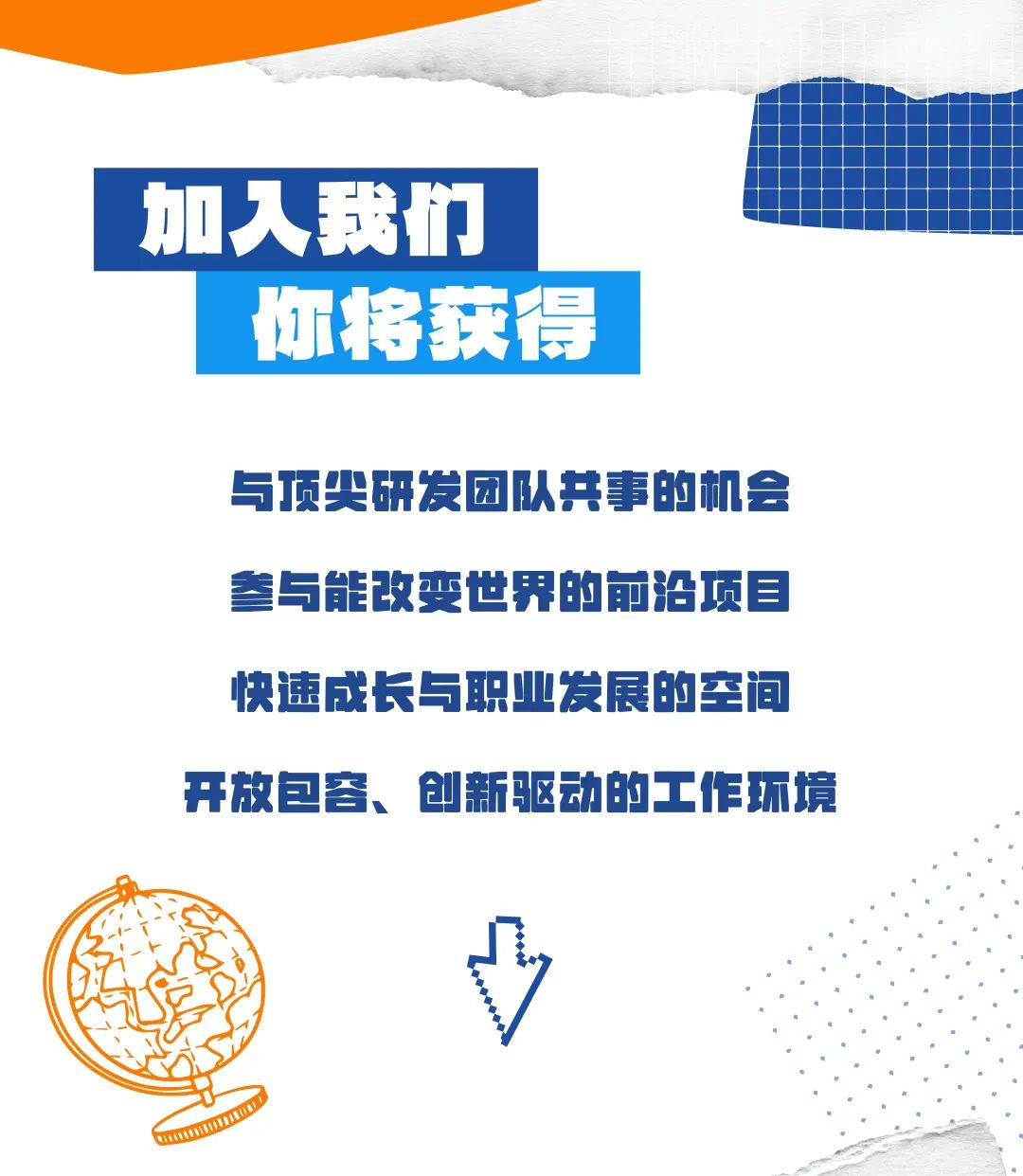 <p>与顶尖研发团队共事的机会</p>
<p>参与能改变世界的前沿项目</p>
<p>快速成长与职业发展的空间</p>
<p>开放包容、创新驱动的3 C作环境</p>
<p>omm</p>

<table>
<tr><td colspan="3"></td>
<td></td>
</tr>
<tr><td rowspan="2">加</td>
<td colspan="2"></td>
<td></td>
</tr>
<tr><td colspan="2">入我们</td>
<td></td>
</tr>
<tr><td></td>
<td>你将获得</td>
<td colspan="2"></td>
</tr>
</table>
