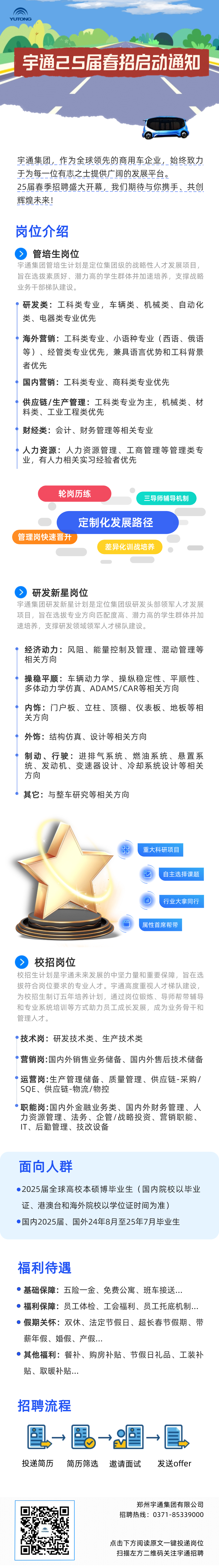 <p>U</p>
<p>宇通己5届春招启动通知</p>
<p>宇通集团,作为全球领先的商用车企业,始终致力<br/>于为每一位有志之士提供广阔的发展平台。</p>
<p>25届春季招聘盛大开幕,我们期待与你携手、共创<br/>辉煌未来!</p>
<p>岗位介绍</p>
<p>管培生岗位</p>
<p>宇通集团管培生计划是定位集团级的战略性人才发展项目,<br/>旨在选拨素质好、潜力高的学生群体并加速培养,支撑战略<br/>业务干部梯队建设。</p>
<p>研发类:工科类专业,车辆类、机械类、自动化<br/>类、电器类专业优先</p>
<p>海外营销:工科类专业、小语种专业(西语、俄语<br/>等)、经管类专业优先,兼具语言优势和工科背景<br/>者优先</p>
<p>国内营销:工科类专业、商科类专业优先</p>
<p>供应链/生产管理:工科类专业为主,机械类、材<br/>料类、工业工程类优先</p>
<p>财经类:会计、财务管理等相关专业</p>
<p>人力资源:人力资源管理、工商管理等管理类专<br/>业,有人力相关实习经验者优先</p>
<p>轮岗历练</p>
<p>三导师辅导机制</p>
<p>管理岗快速晋升</p>
<p>定制化发展路径</p>
<p>差异化训战培养</p>
<p>研发新星岗位</p>
<p>宇通集团研发新星计划是定位集团级研发头部领军人才发展<br/>项目,旨在选拔专业方向匹配度高、潜力高的学生群体并加<br/>速培养,支撑研发领域领军人才梯队建设。</p>
<p>经济动力:风阻、能量控制及管理、混动管理等<br/>相关方向</p>
<p>操稳平顺:车辆动力学、操纵稳定性、平顺性、<br/>多体动力学仿真、ADAMS/CAR等相关方向</p>
<p>内饰:门户板、立柱、顶棚、仪表板、地板等相<br/>关方向</p>
<p>外饰:结构仿真、设计等相关方向</p>
<p>制动、行驶:进排气系统、燃油系统、悬置系<br/>统、发动机、变速器设计、冷却系统设计等相关<br/>方向</p>
<p>其它:与整车研究等相关方向</p>
<p>C</p>
<p>重大科研项目</p>
<p>自主选择课题<br/>行业大拿同行</p>
<p>属性首席帮带</p>
<p>校招岗位</p>
<p>校招生计划是宇通未来发展的中坚力量和重要保障,旨在选<br/>拔符合岗位要求的专业人才。宇通高度重视人才梯队建设,<br/>为校招生制订五年培养计划,通过岗位锻炼、导师帮带辅导<br/>和专业系统培训等方式助力员工成长发展,成为业务骨干和<br/>管理人才。</p>
<p>技术岗:研发技术类、生产技术类</p>
<p>营销岗:国内外销售业务储备、国内外售后技术储备</p>
<p>运营岗:生产管理储备、质量管理、供应链-采购/<br/>SQE、供应链-物流/物控</p>
<p>职能岗:国内外金融业务类、国内外财务管理、人<br/>力资源管理、法务、企管/战略投资、营销职能、<br/>IT、后勤管理、技改设备</p>
<p>面向人群</p>
<p>2025届全球高校本硕博毕业生(国内院校以毕业<br/>证、港澳台和海外院校以学位证时间为准)</p>
<p>国内2025届、国外24年8月至25年7月毕业生</p>
<p>福利待遇</p>
<p>基础保障:五险一金、免费公寓、班车接送.</p>
<p>福利保障:员工体检、工会福利、员工托底机制...<br/>假期关怀:双休、法定节假日、超长春节假期、带<br/>薪年假、婚假、产假...</p>
<p>其他福利:餐补、购房补贴、节假日礼品、工装补<br/>贴、取暖补贴...</p>
<p>招聘流程</p>
<p>投递简历</p>
<p>简历筛选</p>
<p>邀请面试</p>
<p>发送offer</p>
<p>郑州宇通集团有限公司<br/>招聘热线:0371-85339000</p>
<p>点击下方阅读原文一键投递岗位<br/>扫描左方二维码关注宇通招聘</p>