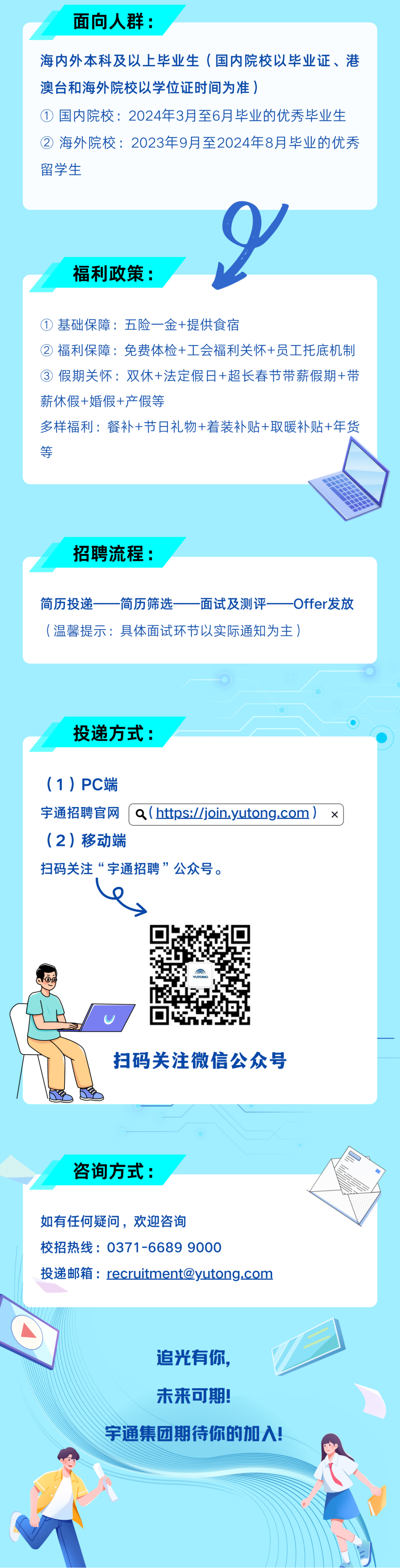 <p>面向人群:</p>
<p>海内外本科及以上毕业生(国内院校以毕业证、港<br/>澳台和海外院校以学位证时间为准)</p>
<p>①国内院校:2024年3月至6月毕业的优秀毕业生<br/>②海外院校:2023年9月至2024年8月毕业的优秀<br/>留学生</p>
<p>福利政策:</p>
<p>① 基础保障:五险一金+提供食宿</p>
<p>②<br/>福利保障:免费体检+工会福利关怀+员工托底机制<br/>③ 假期关怀:双休+法定假日+超长春节带薪假期+带<br/>薪休假+婚假+产假等</p>
<p>多样福利:餐补+节日礼物+着装补贴+取暖补贴+年货<br/>等</p>
<p>招聘流程:</p>
<p>简历投递<br/>简历筛选<br/>面试及测评<br/>Offer发放<br/>(温馨提示:具体面试环节以实际通知为主)</p>
<p>投递方式:</p>
<p>(1)PC端</p>
<p>宇通招聘官网「a(https://join.yutong.com)x<br/>(2)移动端</p>
<p>扫码关注“宇通招聘”公众号。</p>
<p>扫码关注微信公众号</p>
<p>咨询方式:</p>
<p>如有任何疑问，欢迎咨询</p>
<p>校招热线:0371-6689 9000</p>
<p>投递邮箱:recruitment@yutong.com</p>
<p>追光有你<br/>未来可期!</p>
<p>宇通集团期待你的加入!</p>
