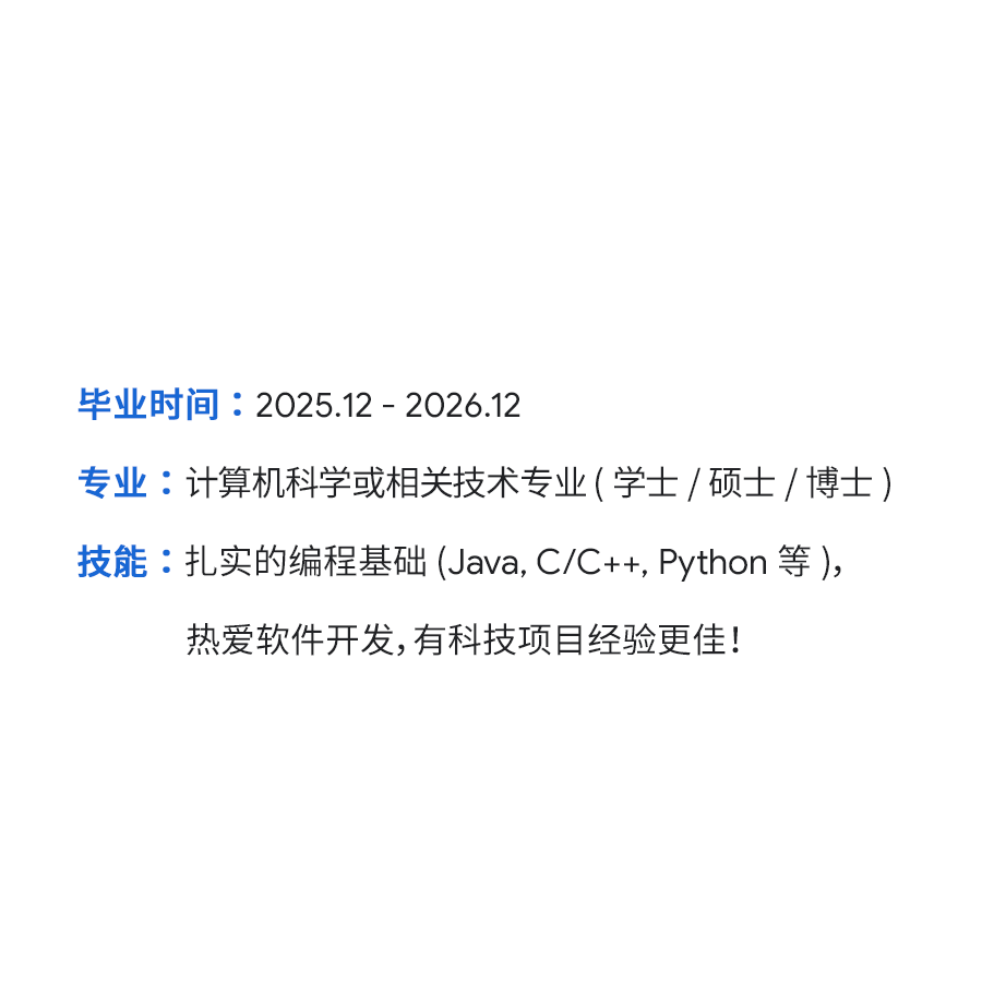 <p>毕业时间:2025.12-2026.12</p>
<p>专业:计算机科学或相关技术专业(学士/硕士/博士)<br/>技能:扎实的编程基础(Java,C/C++,Python 等),</p>
<p>热爱软件开发,有科技项目经验更佳!</p>
