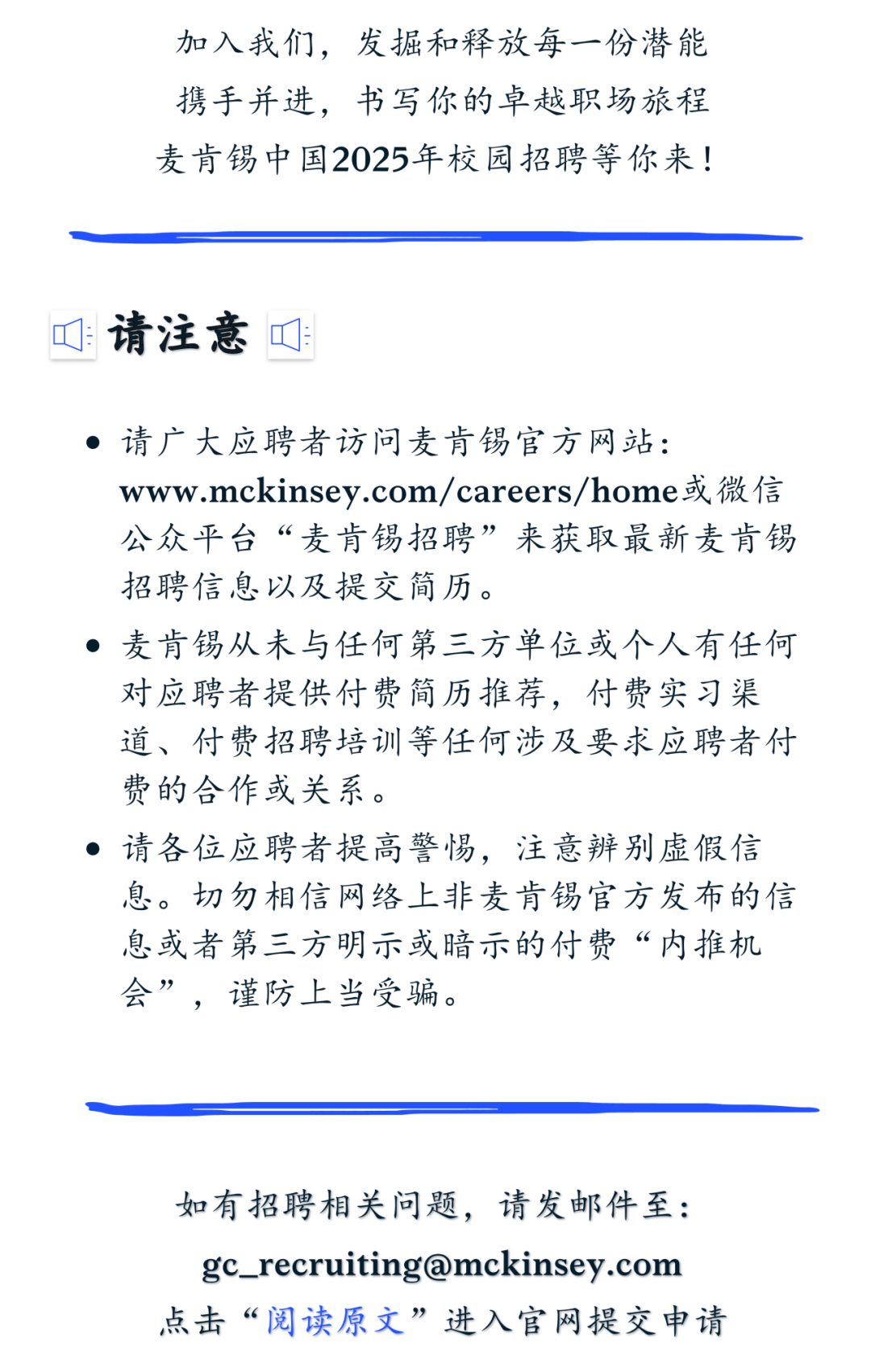 <p>加入我们,<br/>发掘和释放每一份潜能<br/>携手并进，书写你的卓越职场旅程<br/>麦肯锡中国2025年校园招聘等你来!</p>
<p>:请注意叮:</p>
<p>请广大应聘者访问麦肯锡官方网站:</p>
<p>www.mckinsey.com/careers/home或微信<br/>公众平台“麦肯锡招聘”来获取最新麦肯锡<br/>招聘信息以及提交简历。</p>
<p>麦肯锡从未与任何第三方单位或个人有任何<br/>对应聘者提供付费简历推荐，付费实习渠<br/>道、付费招聘培训等任何涉及要求应聘者付<br/>费的合作或关系。</p>
<p>请各位应聘者提高警惕，注意辨别虚假信<br/>息。切勿相信网络上非麦肯锡官方发布的信<br/>息或者第三方明示或暗示的付费“内推机<br/>会”，谨防上当受骗。</p>
<p>如有招聘相关问题，请发邮件至:<br/>gc_recruiting@mckinsey.com<br/>点击“阅读原文”进入官网提交申请</p>
