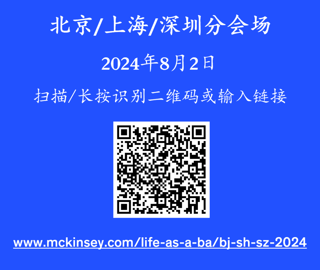 <p>北京/上海/深圳分会场<br/>2024年8月2日</p>
<p>扫描/长按识别二维码或输入链接</p>
<p>www.mckinsey.com/life-as-a-ba/bji-sh-sz-2024</p>
