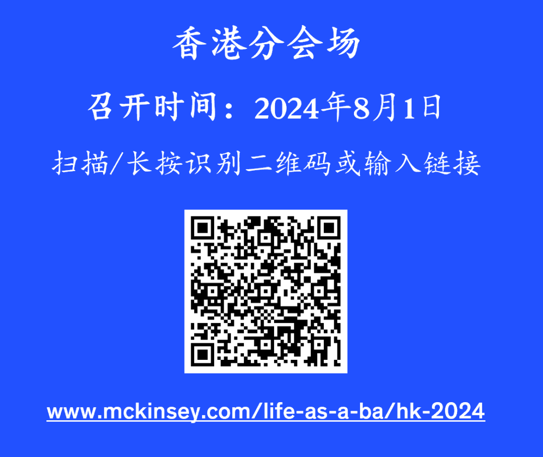 <p>香港分会场</p>
<p>召开时间:2024年8月1日<br/>扫描/长按识别二维码或输入链接</p>
<p>www.mckinsey.com/life-as-a-ba/hk-2024</p>
