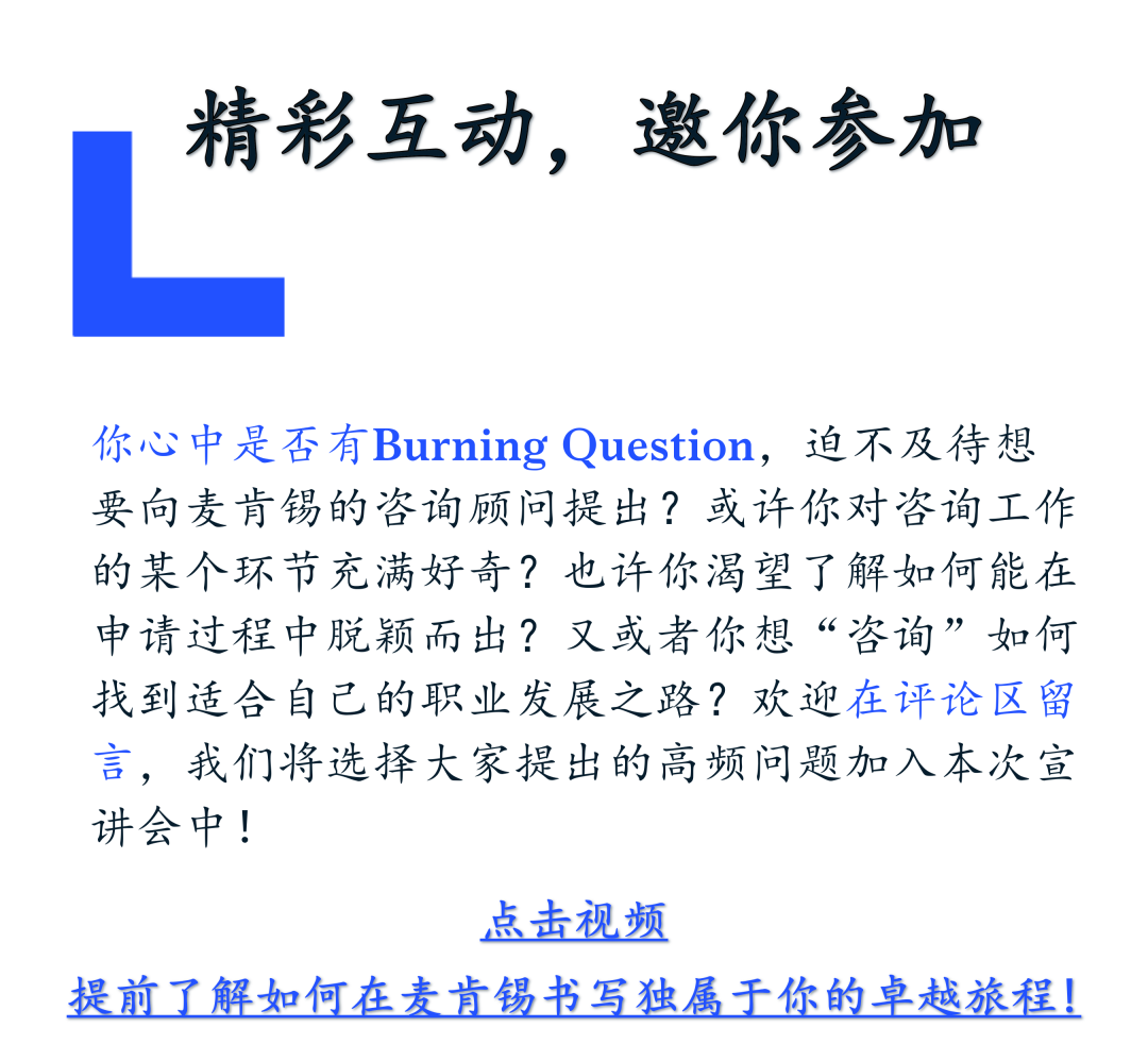 <p>精彩互动，邀你参加</p>
<p>你心中是否有Burning Question，迫不及待想<br/>要向麦肯锡的咨询顾问提出?或许你对咨询工作<br/>的某个环节充满好奇?也许你渴望了解如何能在<br/>申请过程中脱颖而出?又或者你想“咨询”如何<br/>找到适合自己的职业发展之路?欢迎在评论区留<br/>言，我们将选择大家提出的高频问题加入本次宣<br/>讲会中!</p>
<p>点击视频</p>
<p>提前了解如何在麦肯锡书写独属于你的卓越旅程!</p>

