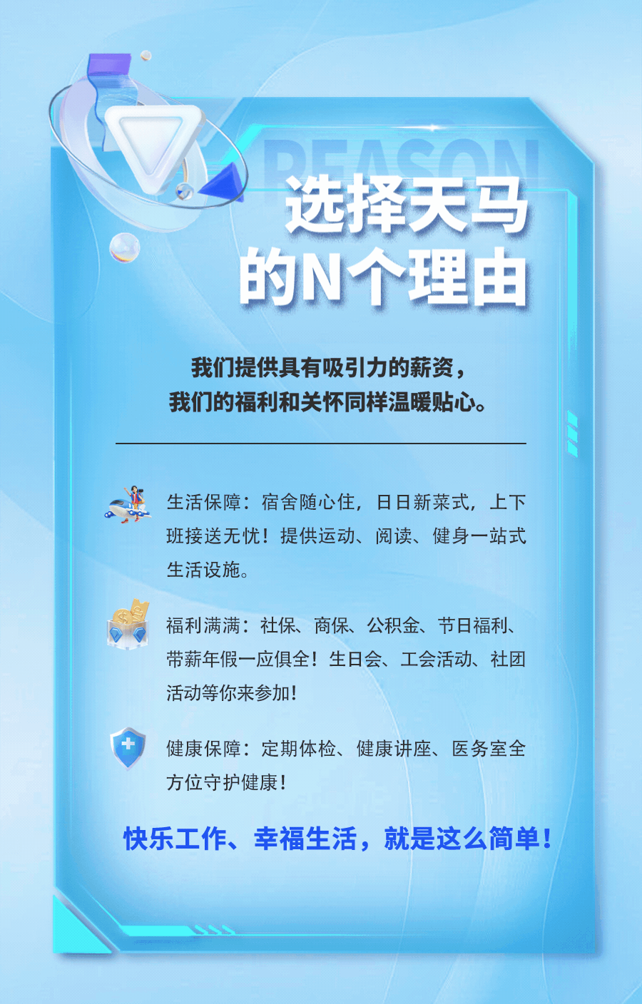 <p>选择天马<br/>的N个理由</p>
<p>我们提供具有吸引力的薪资，<br/>我们的福利和关怀同样温暖贴心。</p>
<p>生活保障:宿舍随心住，日日新菜式，上下<br/>班接送无忧!提供运动、阅读、健身一站式<br/>生活设施。</p>
<p>福利满满:社保、商保、公积金、节日福利、<br/>带薪年假一应俱全!生日会、工会活动、社团<br/>活动等你来参加!</p>
<p>健康保障:定期体检、健康讲座、医务室全<br/>方位守护健康!</p>
<p>快乐工作、幸福生活，就是这么简单!</p>
