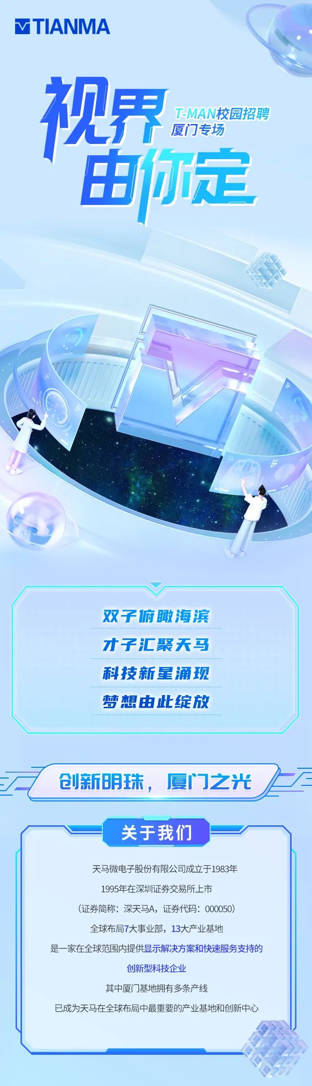 <p>MTIANMA</p>
<p>视界<br/>T-MAN校园招聘</p>
<p>厦门专场<br/>由你定</p>
<p>双子俯瞰海滨<br/>才子汇聚天马<br/>科技新星涌现<br/>梦想由此绽放</p>
<p>&ldquo;&pound;</p>
<p>创新明珠，厦门之光</p>
<p>一</p>
<p>关于我们</p>
<p>天马微电子股份有限公司成立于1983年<br/>1995年在深圳证券交易所上市</p>
<p>(证券简称:深天马A，证券代码:000050)</p>
<p>全球布局7大事业部，13大产业基地</p>
<p>是一家在全球范围内提供显示解决方案和快速服务支持的</p>
<p>创新型科技企业</p>
<p>其中厦门基地拥有多条产线</p>
<p>已成为天马在全球布局中最重要的产业基地和创新中心</p>
