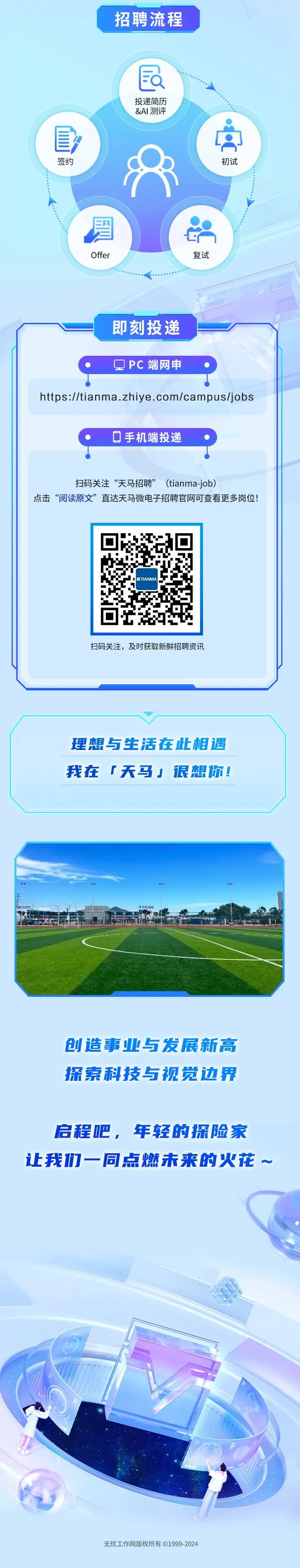 <p>招聘流程</p>
<p>且</p>
<p>投递简历</p>
<p>&AI测评</p>
<p>冒</p>
<p>签约初试</p>
<p>8</p>
<p>图(品</p>
<p>Offer复试</p>
<p>即刻投递</p>
<p>QPC端网申</p>
<p>https://tianma .zhiye . com/campus/jobs</p>
<p>0手机端投递</p>
<p>扫码关注&ldquo;天马招聘&rdquo;(tianma-job)</p>
<p>点击&ldquo;阅读原文&rdquo;直达天马微电子招聘官网可查看更多岗位</p>
<p>工科2A</p>
<p>创造事业与发展新高</p>
<p>探索科技与视觉边界</p>
<p>启程吧,年轻的探险家</p>
<p>让我们一同点燃未来的火花~</p>
<p>&ldquo;</p>
<p>无忧工作网版权所有 1999-2024</p>

<table>
<tr><td></td>
<td>0 ☐Y.TIANMA </td>
<td></td>
</tr>
<tr><td colspan="3">扫码关注,及时获取新鲜招聘资讯</td>
</tr>
<tr><td colspan="3"></td>
</tr>
<tr><td colspan="3">理想与生活在此相遇我在「天马」很想你!</td>
</tr>
</table>
