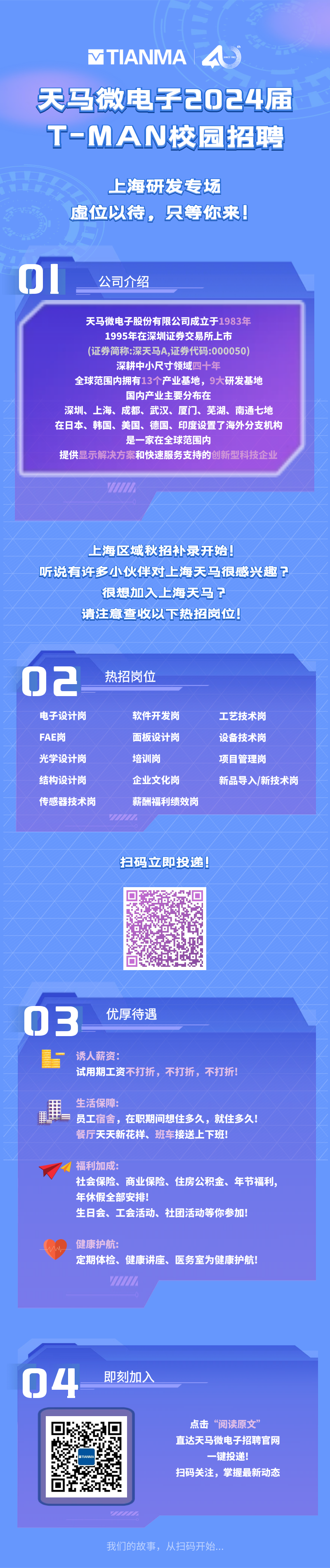 <p>VTIANMA</p>
<p>天马微电子2024届<br/>T-MAN校园招聘</p>
<p>上海研发专场<br/>虚位以待，只等你来!</p>
<p>01</p>
<p>公司介绍</p>
<p>天马微电子股份有限公司成立于1983年<br/>1995年在深圳证券交易所上市</p>
<p>(证券简称:深天马A,证券代码:000050)<br/>深耕中小尺寸领域四十年</p>
<p>全球范围内拥有13个产业基地，9大研发基地</p>
<p>国内产业主要分布在</p>
<p>深圳、上海、成都、武汉、厦门、芜湖、南通七地<br/>在日本、韩国、美国、德国、印度设置了海外分支机构</p>
<p>是一家在全球范围内</p>
<p>提供显示解决方案和快速服务支持的创新型科技企业</p>
<p>上海区域秋招补录开始!</p>
<p>听说有许多小伙伴对上海天很感兴趣?</p>
<p>很想加入上海天马?</p>
<p>请注意查收以下热招岗位!</p>
<p>02</p>
<p>电子设计岗<br/>FAE岗</p>
<p>光学设计岗<br/>结构设计岗<br/>传感器技术岗</p>
<p>热招岗位</p>
<p>软件开发岗<br/>面板设计岗<br/>培训岗</p>
<p>企业文化岗</p>
<p>薪酬福利绩效岗</p>
<p>工艺技术岗<br/>设备技术岗<br/>项目管理岗</p>
<p>新品导入/新技术岗</p>
<p>扫码立即投递!</p>
<p>03</p>
<p>优厚待遇</p>
<p>诱人薪资:</p>
<p>试用期工资不打折，不打折，不打折!</p>
<p>生活保障:</p>
<p>员工宿舍，在职期间想住多久，就住多久!<br/>餐厅天天新花样、班车接送上下班!</p>
<p>福利加成:</p>
<p>社会保险、商业保险、住房公积金、年节福利，<br/>年休假全部安排!</p>
<p>生日会、工会活动、社团活动等你参加!</p>
<p>健康护航:</p>
<p>定期体检、健康讲座、医务室为健康护航!</p>
<p>04</p>
<p>即刻加入</p>
<p>点击“阅读原文”</p>
<p>直达天马微电子招聘官网</p>
<p>一键投递!</p>
<p>扫码关注，掌握最新动态</p>
<p>我们的故事，从扫码开始</p>
