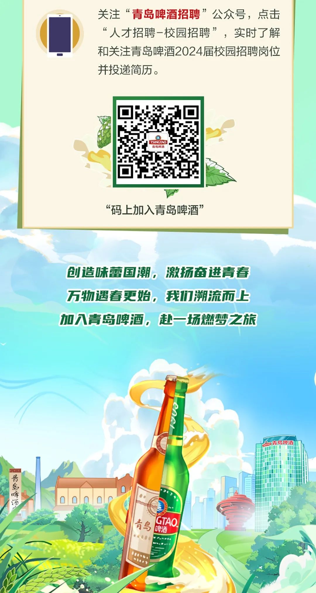 <p>关注“青岛啤酒招聘”公众号,点击</p>
<p>“人才招聘-校园招聘”,实时了解</p>
<p>和关注青岛啤酒2024届校园招聘岗位</p>
<p>并投递简历。</p>
<p>TSINCIAO I</p>
<p>“码上加入青岛啤酒”</p>
<p>创造味蕾国潮,激扬奋进青春</p>
<p>万物遇春更始,我们溯流而上</p>
<p>加入青岛啤酒,赴一场燃梦2旅</p>
<p>D青岛啤酒</p>
<p>号</p>
<p>啤</p>
<p>汤</p>
<p>青岛酒GTAQ</p>
