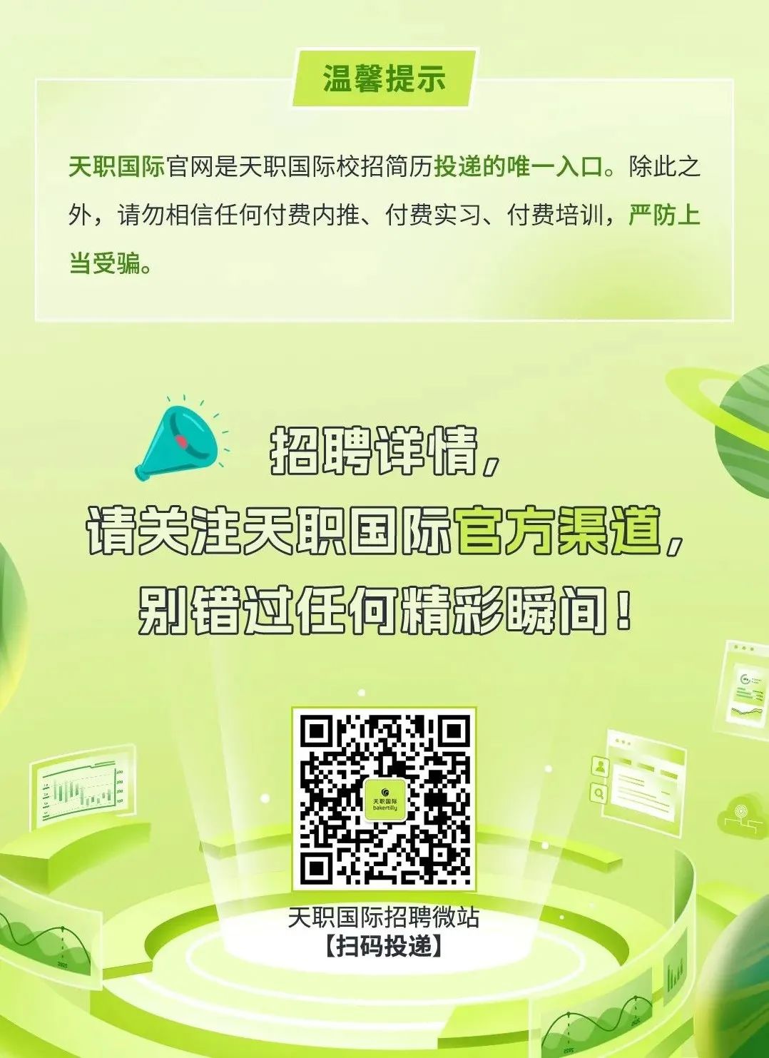 <p>温馨提示</p>
<p>天职国际官网是天职国际校招简历投递的唯一-入☐。除此之</p>
<p>外,请勿相信任何付费内推、付费实习、付费培训,严防上</p>
<p>当受骗。</p>
<p>、 1</p>
<p>招聘详情,</p>
<p>请关注天职国际官方渠道,</p>
<p>别错过任何精彩瞬间8</p>
<p>C</p>
<p>bakerily</p>
<p>天职国际招聘微站</p>
<p>[扫码投递]</p>
