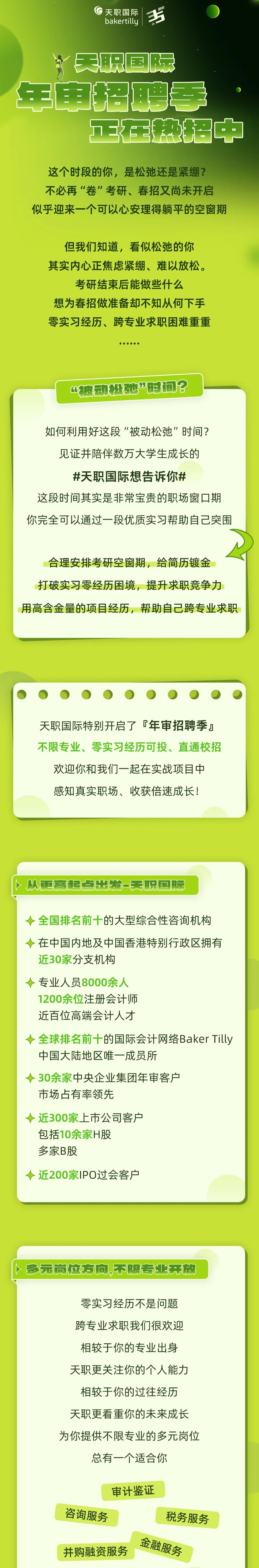 <p>天职国际<br/>3+<br/>bakertilly</p>
<p>th</p>
<p>美职国际<br/>年电招聘季</p>
<p>3在热招中</p>
<p>这个时段的你，是松弛还是紧绷?<br/>不必再“卷”考研、春招又尚未开启<br/>似乎迎来一个可以心安理得躺平的空窗期</p>
<p>但我们知道，看似松弛的你<br/>其实内心正焦虑紧绷、难以放松。<br/>考研结束后能做些什么</p>
<p>想为春招做准备却不知从何下手<br/>零实习经历、跨专业求职困难重重</p>
<p>“被动松他”时间?</p>
<p>如何利用好这段“被动松弛”时间?</p>
<p>见证并陪伴数万大学生成长的</p>
<p>#天职国际想告诉你#</p>
<p>这段时间其实是非常宝贵的职场窗口期<br/>你完全可以通过一段优质实习帮助自己突围</p>
<p>合理安排考研空窗期，给简历镀金<br/>打破实习零经历困境，提升求职竞争力<br/>用高含金量的项目经历，帮助自己跨专业求职</p>
<p>天职国际特别开启了f年审招聘季<br/>不限专业、零实习经历可投、直通校招</p>
<p>欢迎你和我们一起在实战项目中<br/>感知真实职场、收获倍速成长!</p>
<p>从更高起点出发-天职国际</p>
<p>全国排名前十的大型综合性咨询机构<br/>在中国内地及中国香港特别行政区拥有<br/>近30家分支机构</p>
<p>专业人员8000余人</p>
<p>1200余位注册会计师</p>
<p>近百位高端会计人才</p>
<p>全球排名前十的国际会计网络BakerTilly<br/>中国大陆地区唯一成员所</p>
<p>30余家中央企业集团年审客户</p>
<p>市场占有率领先</p>
<p>近300家上市公司客户</p>
<p>包括10余家H股</p>
<p>多家B股</p>
<p>近200家IPO过会客户</p>
<p>多元岗位方向,不限专业开放</p>
<p>零实习经历不是问题<br/>跨专业求职我们很欢迎<br/>相较于你的专业出身<br/>天职更关注你的个人能力<br/>相较于你的过往经历<br/>天职更看重你的未来成长<br/>为你提供不限专业的多元岗位</p>
<p>总有一个适合你</p>
<p>审计鉴证</p>
<p>咨询服务</p>
<p>税务服务</p>
<p>金融服务<br/>并购融资服务</p>
