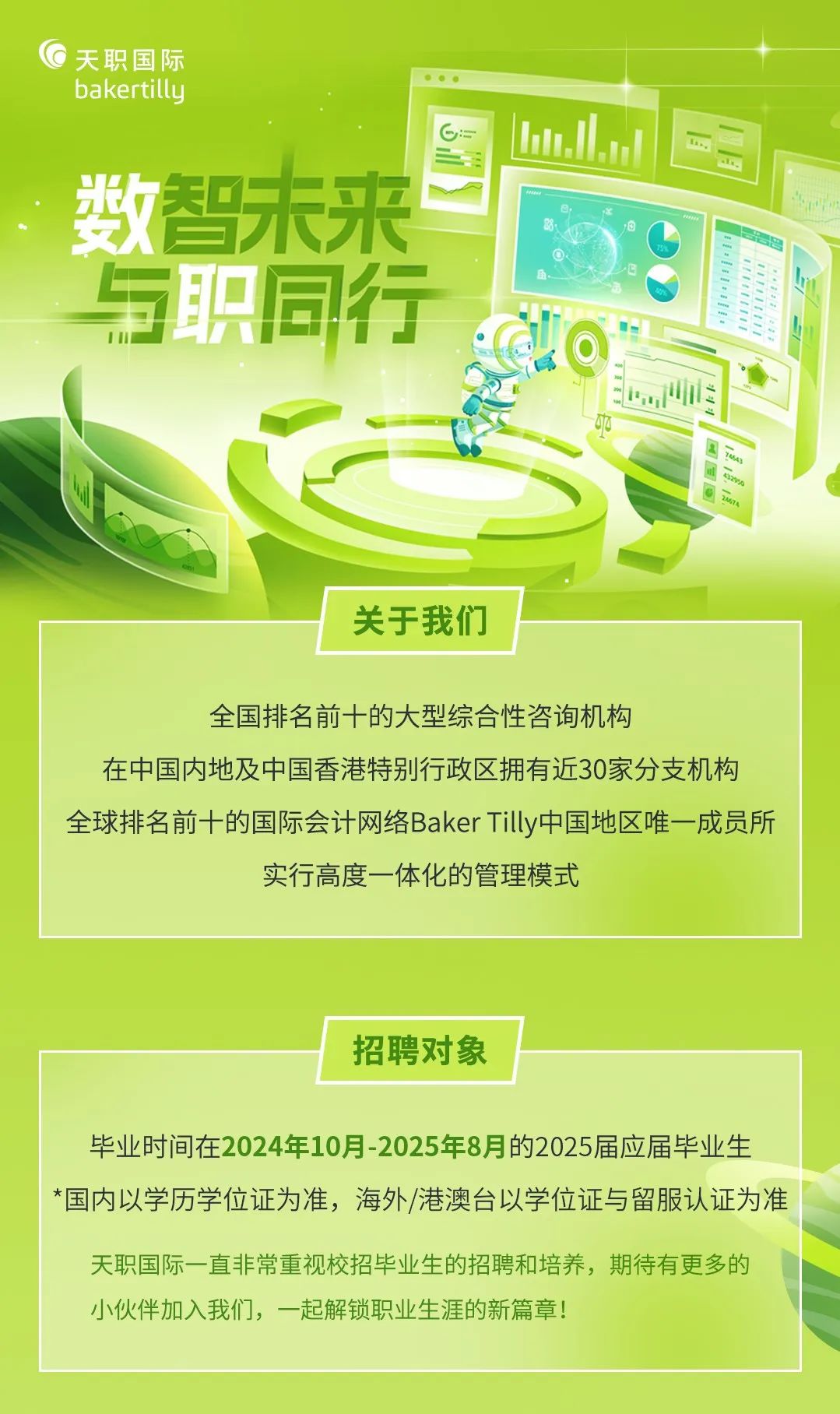 <p>G天职国际</p>
<p>bakertilly</p>
<p>;2 Lun.J</p>
<p>数智未来</p>
<p>与职同行</p>
<p>店</p>
<p>p</p>
<p>用Nn</p>
<p>BN</p>
<p>关于我们</p>
<p>全国排名前十的大型综合性咨询机构</p>
<p>在中国内地及中国香港特别行政区拥有近30家分支机构</p>
<p>全球排名前十的国际会计网络Baker Tilly中国地区唯一成员所</p>
<p>实行高度一体化的管理模式</p>
<p>招聘对象</p>
<p>毕业时间在2024年10月-2025年8月的2025届应届毕业生</p>
<p>*国内以学历学位证为准,海外/港澳台以学位证与留服认证为准</p>
<p>天职国际一直非常重视校招毕业生的招聘和培养,期待有更多的</p>
<p>小伙伴加入我们,一起解锁职业生涯的新篇章!</p>
