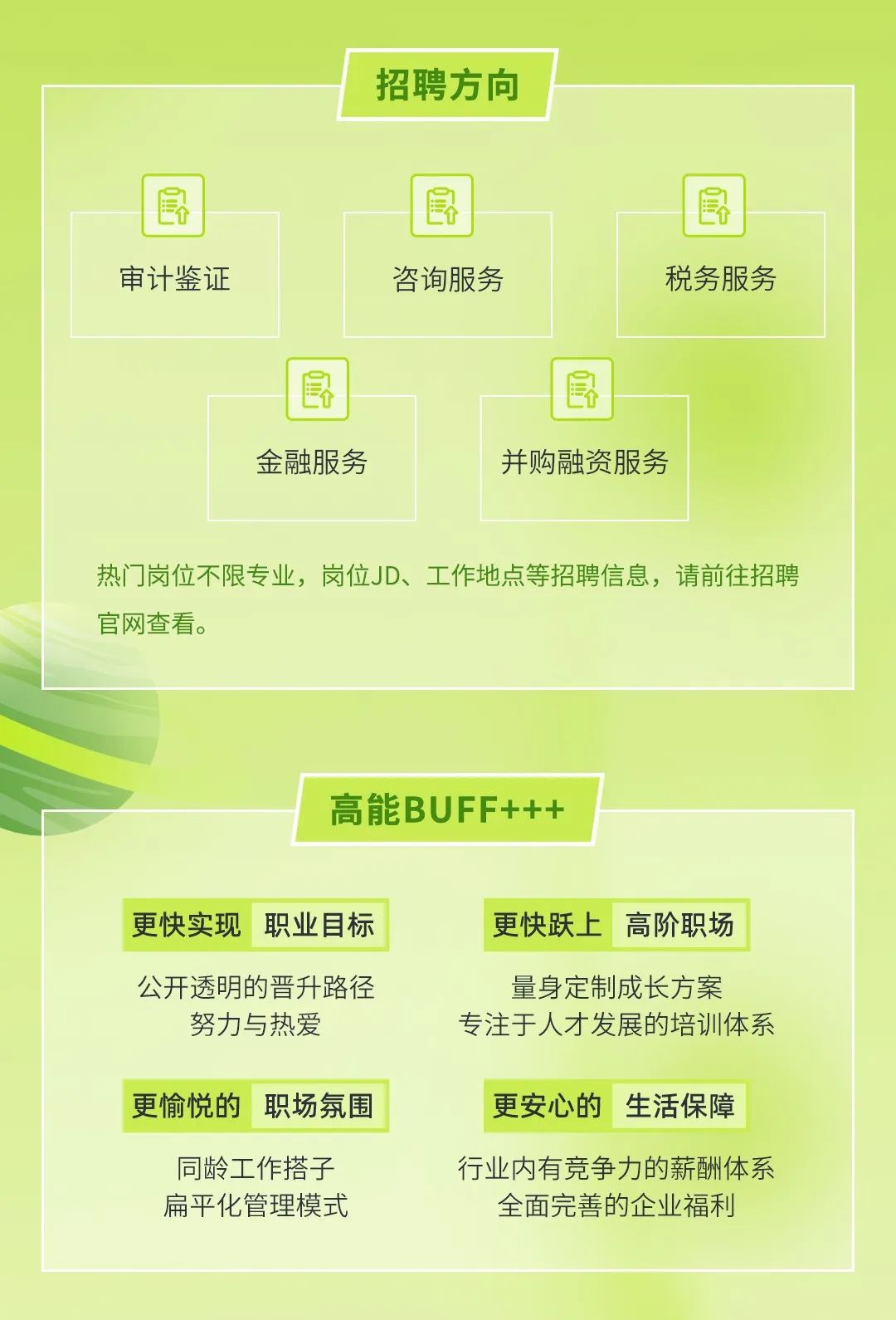 <p>招聘方向</p>
<p>审计鉴证</p>
<p>咨询服务</p>
<p>税务服务</p>
<p>金融服务</p>
<p>并购融资服务</p>
<p>热门岗位不限专业，岗位JD、工作地点等招聘信息，请前往招聘<br/>官网查看。</p>
<p>高能BUFF+++</p>
<p>更快实现</p>
<p>职业目标</p>
<p>更快跃上高阶职场</p>
<p>公开透明的晋升路径<br/>努力与热爱</p>
<p>量身定制成长方案</p>
<p>专注于人才发展的培训体系</p>
<p>更愉悦的 职场氛围</p>
<p>更安心的生活保障</p>
<p>同龄工作搭子<br/>扁平化管理模式</p>
<p>行业内有竞争力的薪酬体系</p>
<p>全面完善的企业福利</p>
