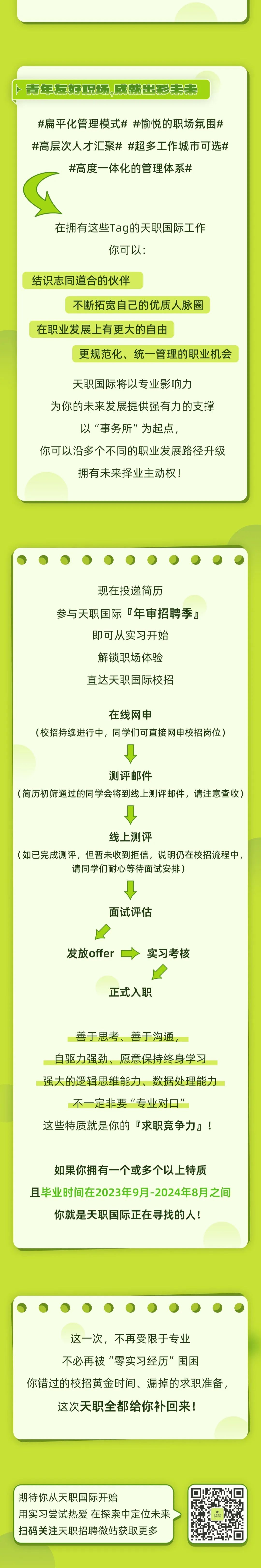 <p>青年反好职场。成就出彩未来</p>
<p>#扁平化管理模式# #愉悦的职场氛围#<br/>#高层次人才汇聚##超多工作城市可选#</p>
<p>#高度一体化的管理体系#</p>
<p>在拥有这些Tag的天职国际工作</p>
<p>你可以:</p>
<p>结识志同道合的伙伴</p>
<p>不断拓宽自己的优质人脉圈</p>
<p>在职业发展上有更大的自由</p>
<p>更规范化、统一管理的职业机会</p>
<p>天职国际将以专业影响力</p>
<p>为你的未来发展提供强有力的支撑<br/>以“事务所"为起点，</p>
<p>你可以沿多个不同的职业发展路径升级</p>
<p>拥有未来择业主动权!</p>
<p>现在投递简历</p>
<p>参与天职国际年审招聘季</p>
<p>即可从实习开始<br/>解锁职场体验<br/>直达天职国际校招</p>
<p>在线网申</p>
<p>(校招持续进行中，同学们可直接网申校招岗位)</p>
<p>测评邮件</p>
<p>(简历初筛通过的同学会将到线上测评邮件，请注意查收)</p>
<p>线上测评</p>
<p>(如已完成测评，但暂未收到拒信，说明仍在校招流程中,</p>
<p>请同学们耐心等待面试安排)</p>
<p>面试评估</p>
<p>发放offer</p>
<p>实习考核</p>
<p>正式入职</p>
<p>善于思考、善于沟通，</p>
<p>自驱力强劲、愿意保持终身学习<br/>强大的逻辑思维能力、数据处理能力<br/>不一定非要“专业对口”</p>
<p>这些特质就是你的「求职竞争力!</p>
<p>如果你拥有一个或多个以上特质</p>
<p>且毕业时间在2023年9月-2024年8月之间<br/>你就是天职国际正在寻找的人!</p>
<p>这一次，不再受限于专业<br/>不必再被“零实习经历"围困</p>
<p>你错过的校招黄金时间、漏掉的求职准备，<br/>这次天职全都给你补回来!</p>
<p>期待你从天职国际开始</p>
<p>用实习尝试热爱 在探索中定位未来<br/>扫码关注天职招聘微站获取更多</p>
<p> </p>
