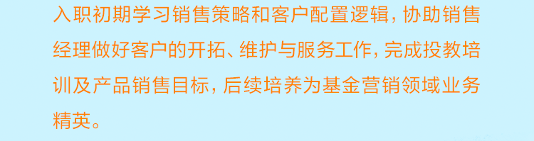 <p>入职初期学习销售策略和客户配置逻辑，协助销售<br/>经理做好客户的开拓、维护与服务工作，完成投教培<br/>训及产品销售目标，后续培养为基金营销领域业务<br/>精英。</p>
