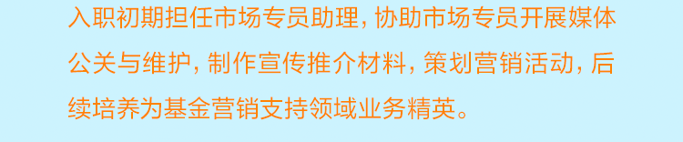 <p>入职初期担任市场专员助理，协助市场专员开展媒体<br/>公关与维护，制作宣传推介材料，策划营销活动，后<br/>续培养为基金营销支持领域业务精英。</p>
