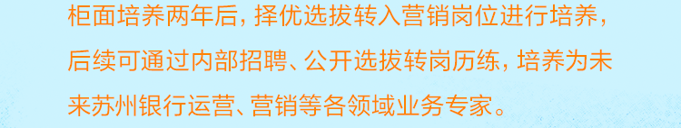 <p>柜面培养两年后，择优选拔转入营销岗位进行培养，<br/>后续可通过内部招聘、公开选拔转岗历练，培养为未<br/>来苏州银行运营、营销等各领域业务专家。</p>
