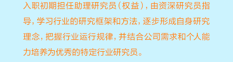 <p>入职初期担任助理研究员(权益)，由资深研究员指<br/>导，学习行业的研究框架和方法，逐步形成自身研究<br/>理念，把握行业运行规律，并结合公司需求和个人能<br/>力培养为优秀的特定行业研究员。</p>

